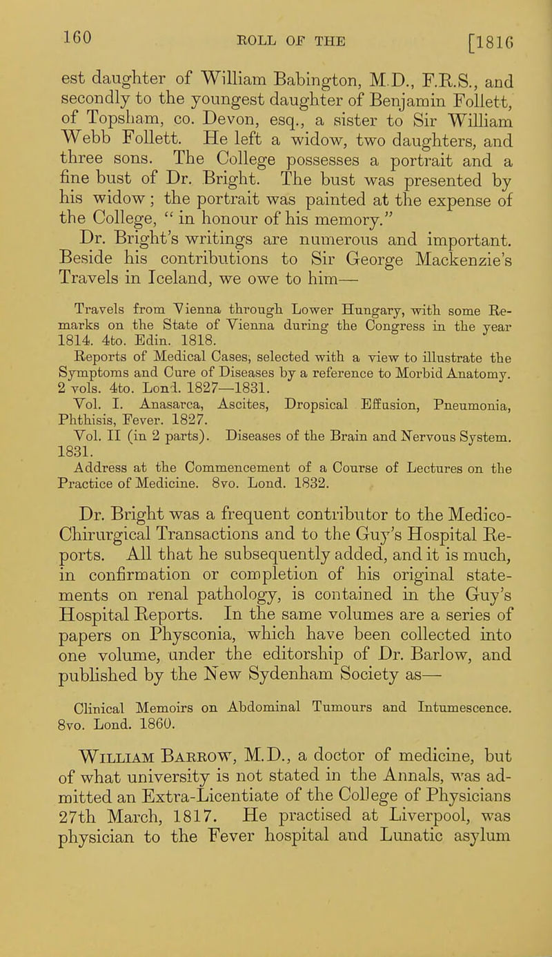 [1810 est daughter of William Babington, M.D., F.R.S., and secondly to the youngest daughter of Benjamin Follett, of Topsham, co. Devon, esq., a sister to Sir William Webb Follett. He left a widow, two daughters, and three sons. The College possesses a portrait and a fine bust of Dr. Bright. The bust was presented by his widow; the portrait was painted at the expense of the College,  in honour of his memory. Dr. Bright's writings are numerous and important. Beside his contributions to Sir George Mackenzie's Travels in Iceland, we owe to him— Travels from Vienna tlirougli Lower Hungary, with some Re- marks on the State of Vienna during the Congress in the year 1814. 4fco. Edin. 1818. Reports of Medical Cases, selected with a view to illustrate the Symptoms and Cure of Diseases by a reference to Morbid Anatomy. 2 vols. 4to. Lond. 1827—1831. Vol. I. Anasarca, Ascites, Dropsical Effasion, Pneumonia, Phthisis, Eever. 1827. Vol. II (in 2 parts). Diseases of the Brain and Nervous System. 1831. Address at the Commencement of a Course of Lectures on the Practice of Medicine. 8vo. Lond. 1832. Dr. Bright was a frequent contributor to the Medico- Chirurgical Transactions and to the Guy's Hospital Re- ports. All that he subsequently added, and it is much, in confirmation or completion of his original state- ments on renal pathology, is contained in the Guy's Hospital Reports. In the same volumes are a series of papers on Physconia, which have been collected into one volume, under the editorship of Dr. Barlow, and pubHshed by the New Sydenham Society as— Clinical Memoirs on Abdominal Tumours and Intumescence. 8vo. Lond. 1860. William Barrow, M.D., a doctor of medicine, but of what university is not stated in the Annals, was ad- mitted an Extra-Licentiate of the College of Physicians 27th March, 1817. He practised at Liverpool, was physician to the Fever hospital and Lunatic asylum