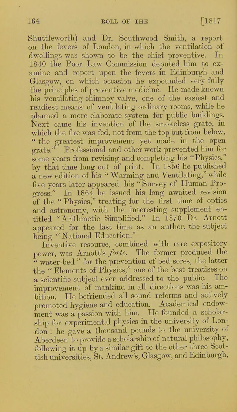 Shuttleworth) and Dr. Southwood Smitli, a report on the fevers of London, in which the ventilation of dwelHngs was sliown to be the chief preventive. In 1840 the Poor Law Commission deputed him to ex- amine and report upon tlie fevers in Edinburgh and Glasgow, on which occasion he expounded very fully the principles of preventive medicine. He made known his ventilating chimney valve, one of the easiest and readiest means of ventilating ordinary rooms, while he planned a more elaborate system for pubUc buildings. Next came his invention of the smokeless grate, in which the fire was fed, not from the top but from below,  the greatest improvement yet made in the open grate. Professional and other work prevented him for some years from revising and completing his Physics, by that time long out of print. In 1856 he published a new edition of his  Warming and Ventilating, while five years later appeared his  Survey of Human Pro- gress. In 1864 he issued his long awaited revision of the  Physics, treating for the first time of optics and astronomy, with the interesting supplement en- titled Arithmetic Simplified. In 1870 Dr. Arnott appeared for the last time as an author, the subject being  National Education. Inventive resource, combined with rare expository power, was Arnott's forte. The former produced the  water-bed  for the prevention of bed-sores, the latter the  Elements of Physics, one of the best treatises on a scientific subject ever addressed to the pubHc._ The improvement of mankind in all directions was his am- bition. He befriended all sound reforms and actively promoted hygiene and education. Academical endow- ment was a passion with him. He founded _ a scholar- ship for experimental physics in the university of Lon- don : he gave a thousand pounds to the university of Aberdeen to provide a scholarship of natural philosophy, following it up by a similar gift to the other three Scot- tish universities, St. Andrew's, Glasgow, and Edmburgh,