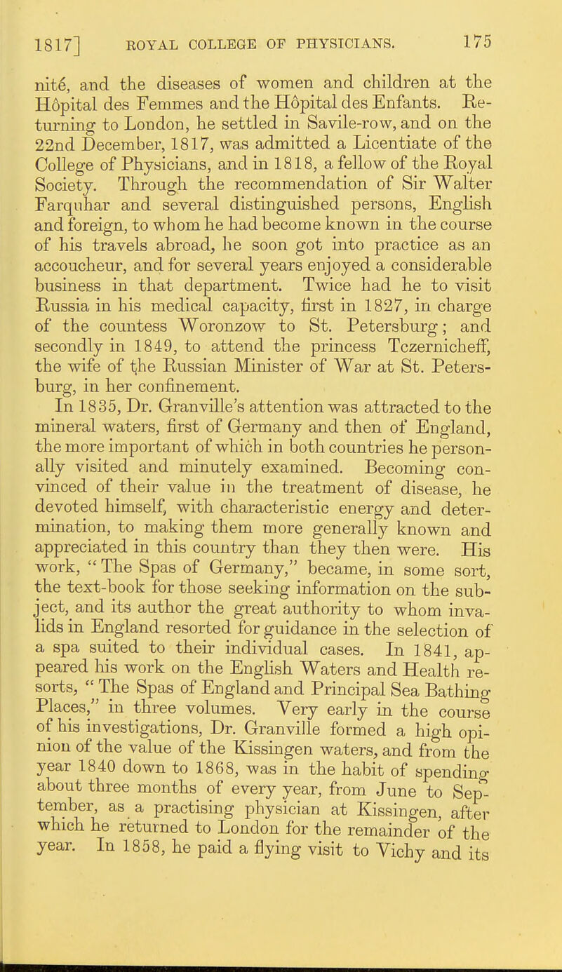 mt6, and the diseases of women and children at the Hopital des Femmes and the Hopital des Enfants. Ke- turning to London, he settled in Savile-row, and on the 22nd December, 1817, was admitted a Licentiate of the College of Physicians, and in 1818, a fellow of the Eoyal Society. Through the recommendation of Sir Walter Farquhar and several distinguished persons, English and foreign, to whom he had become known in the course of his travels abroad, he soon got into practice as an accoucheur, and for several years enjoyed a considerable business in that department. Twice had he to visit Russia in his medical capacity, first in 1827, in charge of the countess Woronzow to St. Petersburg; and secondly in 1849, to attend the princess Tczernicheff, the wife of t^he Russian Minister of War at St. Peters- burg, in her confinement. In 1835, Dr. Granville's attention was attracted to the mineral waters, first of Germany and then of England, the more important of which in both countries he person- ally visited and minutely examined. Becoming con- vinced of their value in the treatment of disease, he devoted himself, with characteristic energy and deter- mination, to making them more generally known and appreciated in this country than they then were. His work,  The Spas of Germany, became, in some sort, the text-book for those seeking information on the sub- ject, and its author the great authority to whom inva- lids in England resorted for guidance in the selection of a spa suited to their individual cases. In 1841, ap- peared his work on the English Waters and Health re- sorts, The Spas of England and Principal Sea Bathing Places, in three volumes. Very early in the course of his investigations. Dr. Granville formed a high opi- nion of the value of the Kissingen waters, and from the year 1840 down to 1868, was in the habit of spending about three months of every year, from June to Sep- tenaber, as a practising physician at Kissingen, after which he returned to London for the remainder of the year. In 1858, he paid a flying visit to Vichy and its