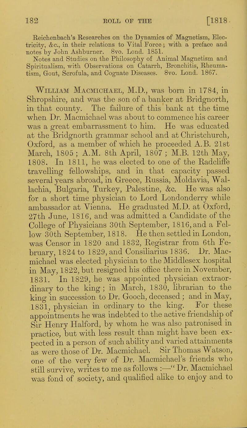 Reichenbacli's Researclies on tlie Dynamics of Magnetism, Elec- tricity, &c., in tlieir relations to Vital Force; witli a preface and notes by John Ashburner. 8vo. Lond. 1851. Notes and Studies on the Philosophy of Animal Magnetism and Spiritualism, with Observations on Catarrh, Bronchitis, Rheuma- tism, Gout, Scrofula, and Cognate Diseases. 8vo. Lond. 1867. William Macmichael, M.D., was born in 1784, in Shropshire, and was the son of a banker at Bridgnorth, in that county. The failure of this bank at tlie time when Dr. Macmicliael was about to commence his career was a great embarrassment to him. He was educated at the Bridgnorth grammar school and at Christchurch, Oxford, as a member of which he proceeded A.B. 21st March, 1805 ; A.M. 8th April, 1807 ; M.B. 12th May, 1808. In 1811, he was elected to one of the Eadcliffe travelhng fellowships, and in that capacity passed several years abroad, in Greece, Russia, Moldavia, Wal- lachia, Bulgaria, Turkey, Palestine, &c. He was also for a short time physician to Lord Londonderry while ambassador at Vienna. He graduated M.D. at Oxford, 27th June, 1816, and was admitted a Candidate of the College of Physicians 30th September, 1816, and a Fel- low 30th September, 1818. He then settled in London, was Censor in 1820 and 1832, Registrar from 6th Fe- bruary, 1824 to 1829, and Consiliarius ] 836. Dr. Mac- michael was elected physician to the Middlesex hospital in May, 1822, but resigned his office there in November, 1831. In 1829, he was appointed physician extraor- dinary to the king ; in March, 1830, librarian to the king in succession to Dr. Gooch, deceased; and in May, 1831, physician in ordinary to the king. For these appointments he was indebted to the active friendship of Sir Hemy Halford, by whom he was also patronised in practice, but with less result than might have been ex- pected in a person of such ability and varied attainments as were those of Dr. Macmichael. Sir Thomas Watson, one of the very few of Dr. Macmichael's friends who still survive, writes to me as follows :— Dr. Macmichael was fond of society, and qualified alike to enjoy and to