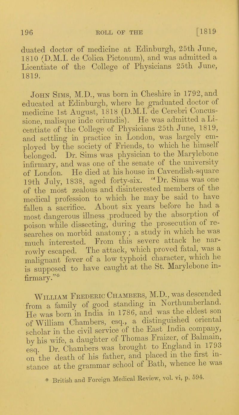 duated doctor of medicine at Edinburgh, 25th June, 1810 (D.M.I, de Colica Pictonum), and was admitted a Licentiate of the College of Physicians 25th June, 1819. John Sims, M.D., was born in Cheshire in 1792, and educated at Edinburgh, where he graduated doctor of medicme 1st August, 1818 (D.M.I. de Cerebri Concus- sione, malisque inde oriundis). He was admitted a Li- centiate of the College of Physicians 25th June, 1819, and settling in practice in London, was largely em- ployed by the society of Friends, to which he himself belonged. Dr. Sims was physician to the Marylebone infirmary, and was one of the senate of the university of London. He died at his house in Cavendish-square 19th July, 1838, aged forty-six. Dr. Sims was one of the most zealous and disinterested members of the medical profession to which he may be said to have fallen a sacrifice. About six years before he had a most dangerous iUness produced by the absorption of poison while dissecting, during the prosecution of re- searches ou morbid anatomy ; a study in which he was much interested. Prom this severe attack he nar- rowly escaped. The attack, which proved fatal, was a mahgnant fever of a low typhoid character, which he is supposed to have caught at the St. Marylebone m- firmary.'^' William Frederic Chambers, M.D., was descended from a family of good standing in Northumberland. He was born in India in 1786, and was the eldest son ofWiUiam Chambers, esq., a distinguished oriental scholar in the civil service of the East India company, by his wife, a daughter of Thomas Fraizer, of Bahnam, esq Dr Chambers was brought to England m 1/93 on the death of his father, and placed m the first m- stance at the grammar school of Bath, whence he was * British and Foreign Medical Review, vol. vi, p. 594.