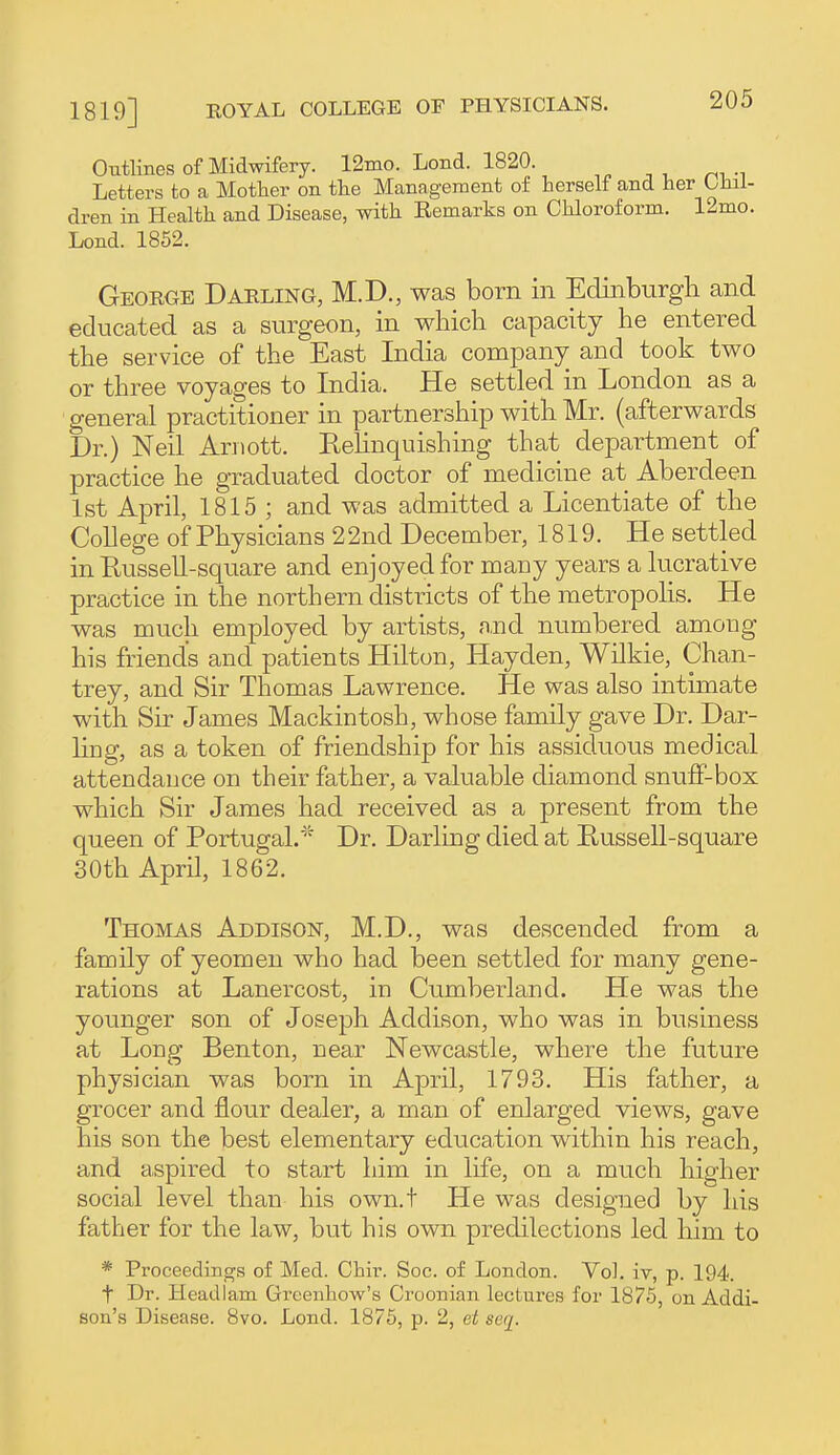 1819] Outlines of Midwifery. 12ino. Lond. 1820. Letters to a Mother on the Management of herself and her Chil- dren in Health and Disease, with Eemarks on Chloroform. 12mo. Lond. 1862. Georoe Darling, M.D., was born in Edinburgli and educated as a surgeon, in which capacity he entered the service of the East India company and took two or three voyages to India. He settled in London as a general practitioner in partnership with Mr. (afterwards Dr.) Neil Ariiott. Eehnquishing that department of practice he graduated doctor of medicine at Aberdeen 1st April, 1815 ; and was admitted a Licentiate of the College of Physicians 22nd December, 1819. He settled in Russell-square and enjoyed for many years a lucrative practice in the northern districts of the metropolis. He was much employed by artists, n,nd numbered among his friends and patients Hilton, Hayden, Wilkie, Chan- trey, and Sir Thomas Lawrence. He was also intimate with Sir James Mackintosh, whose family gave Dr. Dar- ling, as a token of friendship for his assiduous medical attendance on their father, a valuable diamond snufF-box which Sir James had received as a present from the queen of Portugal.'' Dr. Darling died a,t Russell-square 30th April, 1862. Thomas Addison, M.D., was descended from a family of yeomen who had been settled for many gene- rations at Lanercost, in Cumberland. He was the younger son of Joseph Addison, who was in business at Long Benton, near Newcastle, where the future physician was born in April, 1793. His father, a grocer and flour dealer, a man of enlarged views, gave his son the best elementary education within his reach, and aspired to start him in life, on a much higher social level than his own.t He was designed by his father for the law, but his own predilections led him to * Proceedings of Med. Chir. Soc. of London. Vol. iv, p. 194. t Dr. Headiam Greenhow's Croonian lectures for 1875, on Addi- son's Disease. 8vo. Lond. 1875, p. 2, et seq.