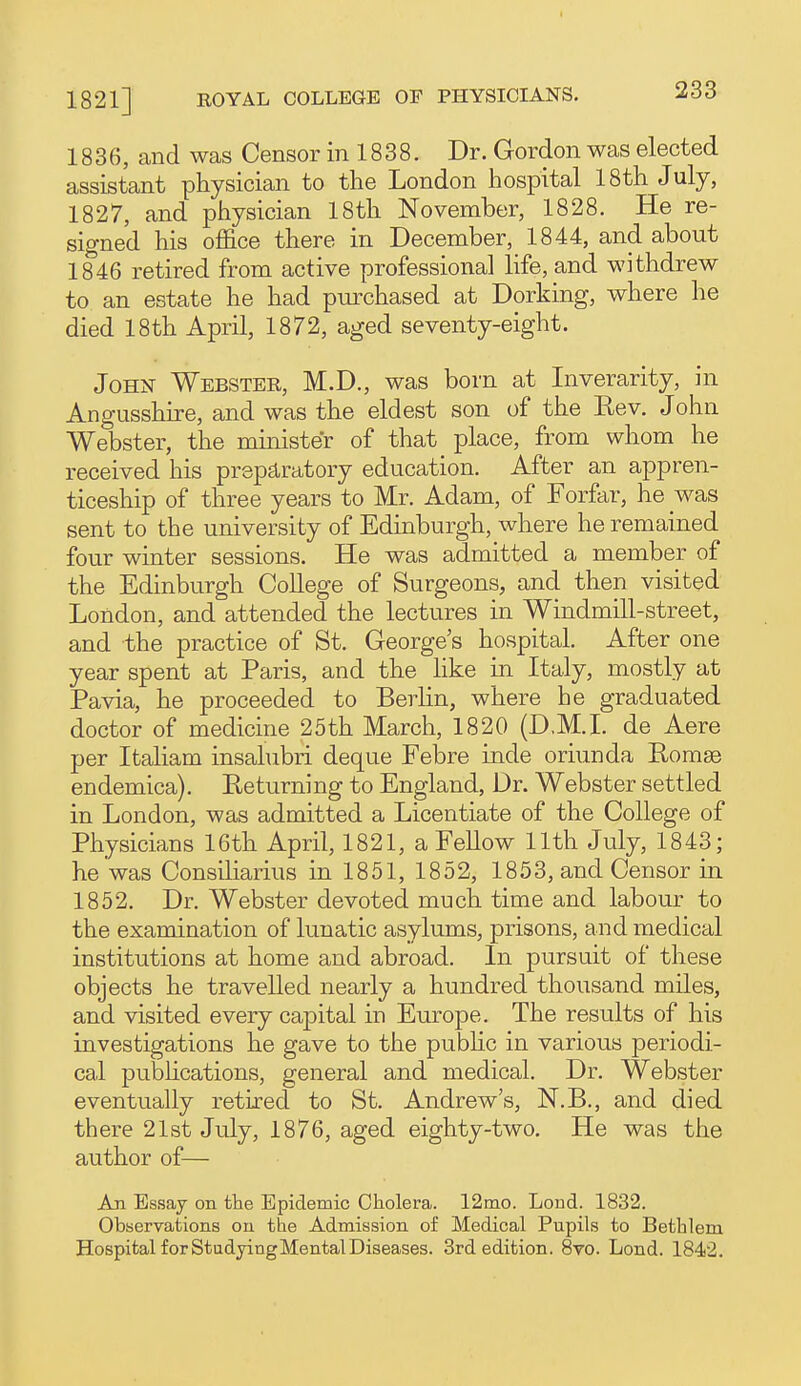 1836, and was Censor in 1838. Dr. Gordon was elected assistant physician to the London hospital 18th July, 1827, and physician 18th November, 1828. He re- signed his office there in December, 1844, and about 1846 retired from active professional life, and withdrew to an estate he had purchased at Dorking, where he died 18th April, 1872, aged seventy-eight. John Webster, M.D., was born at Inverarity, in Angusshire, and was the eldest son of the Eev. John Webster, the minister of that place, from whom he received his prepd-ratory education. After an appren- ticeship of three years to Mr. Adam, of Forfar, he was sent to the university of Edinburgh, where he remained four winter sessions. He was admitted a member of the Edinburgh College of Surgeons, and then visited London, and attended the lectures in Windmill-street, and the practice of St. George's hospital. After one year spent at Paris, and the like in Italy, mostly at Pavia, he proceeded to Berlin, where he graduated doctor of medicine 25th March, 1820 (D.M.I, de Aere per Italiam insalubri deque Febre inde oriunda Romge endemica). Eeturning to England, Dr. Webster settled in London, was admitted a Licentiate of the College of Physicians 16th April, 1821, a FeUow 11th July, 1843; he was Consiliarius in 1851, 1852, 1853, and Censor in 1852. Dr. Webster devoted much time and labour to the examination of lunatic asylums, prisons, and medical institutions at home and abroad. In pursuit of these objects he travelled nearly a hundred thousand miles, and visited every capital in Europe. The results of his investigations he gave to the pubhc in various periodi- cal pubhcations, general and medical. Dr. Webster eventually retired to St. Andrew's, N.B., and died there 21st July, 1876, aged eighty-two. He was the author of— An Essay on the Epidemic Cholera. 12nio. Lond. 1832. Observations on the Admission of Medical Pupils to Bethlem Hospital forStudyingMentalDiseases. 3rd edition. 8vo. Lond. 1842.