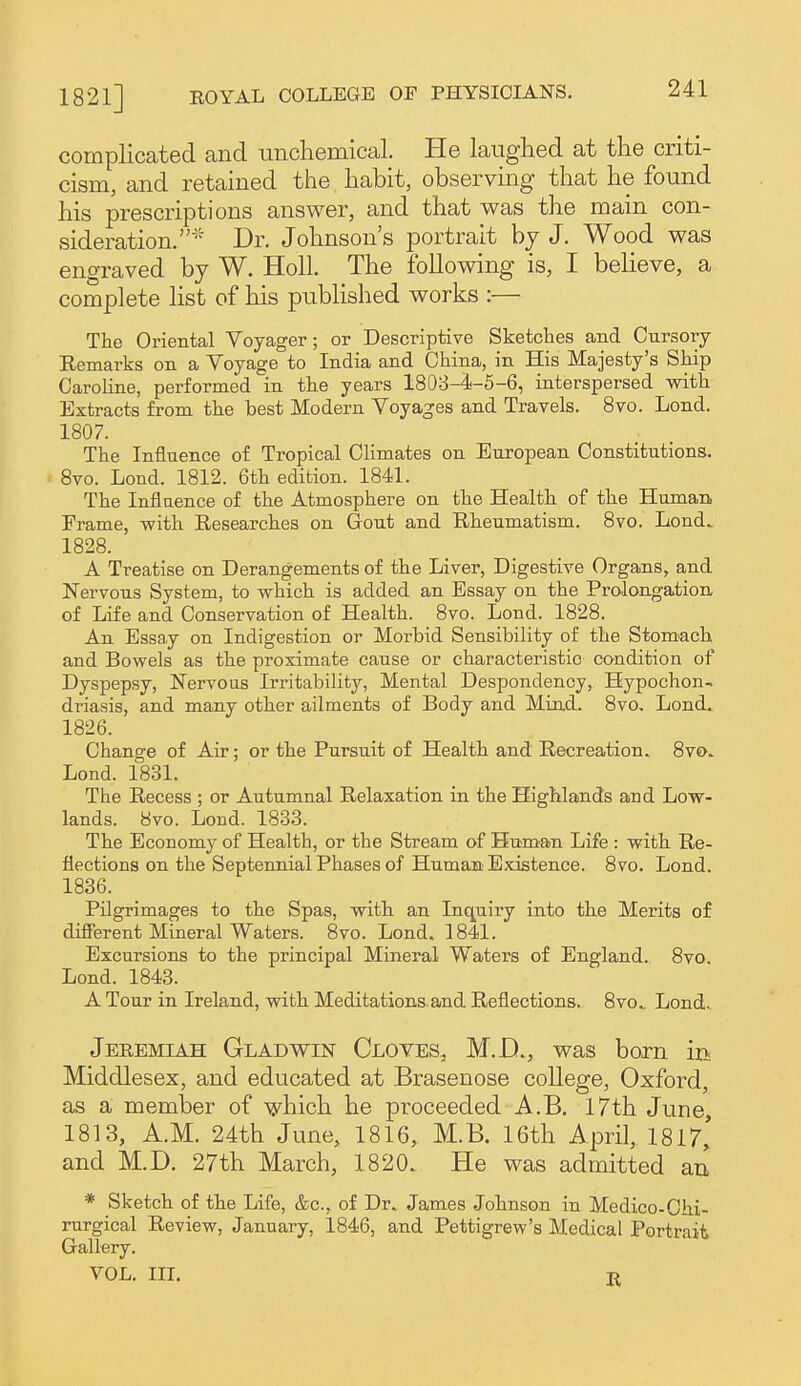 complicated and unchemical. He laughed at the criti- cism, and retained the habit, observing that he found his prescriptions answer, and that was the main con- sideration.' Dr. Johnson's portrait by J. Wood was engraved by W. Holl. The following is, I believe, a complete list of his published works :— The Oriental Voyager; or Descriptive Sketches and Cursory Remarks on a Voyage to India and China, in His Majesty's Ship Caroline, performed in the years 1803-4-5-6, interspersed mth Extracts from the best Modern Voyages and Travels. 8vo. Lond. 1807. The Influence of Tropical Climates on European Constitutions. 8vo. Lond. 1812. 6th edition. 1841. The Inflaence of the Atmosphere on the Health of the Human Frame, with Researches on Gout and Rheumatism. 8vo. Lond. 1828. A Treatise on Derangements of the Liver, Digestive Organs, and Nervous System, to -which is added an Essay on the Prolongation of Life and Conservation of Health. 8vo. Lond. 1828. An Essay on Indigestion or Morbid Sensibility of the Stom>ach and Bowels as the proximate cause or characteristic condition of Dyspepsy, Nervous Irritability, Mental Despondency, Hypochon- driasis, and many other ailments of Body and Mind. 8vo, Lond. 1826. Change of Air; or the Pursuit of Health and Recreation. 8vo. Lond. 1831. The Recess ; or Autumnal Relaxation in the Highlands and Low- lands. 8vo. Loud. 1833. The Economy of Health, or the Stream of Human Life : with Re- flections on the Septennial Phases of Human Existence. 8vo. Lond. 1836. Pilgrimages to the Spas, with an Inquiry into the Merits of different Mineral Waters. 8vo. Lond. 1841. Excursions to the principal Mineral Waters of England. 8vo. Lond. 1843. A Tour in Ireland, with Meditations, and Reflections. 8vo. Lond. Jeremiah Gladwin Cloves, M.D., was born in Middlesex, and educated at Brasenose college, Oxford, as a member of which he proceeded A.B. 17th June, 1813, A.M. 24th June, 1816, M.B. 16th April, 1817, and M.D. 27th March, 1820. He was admitted au * Sketch of the Life, &c., of Dr. James Johnson in Medico-Chi- rurgical Review, January, 1846, and Pettigrew's Medical Portrait Gallery. VOL. HI. B.