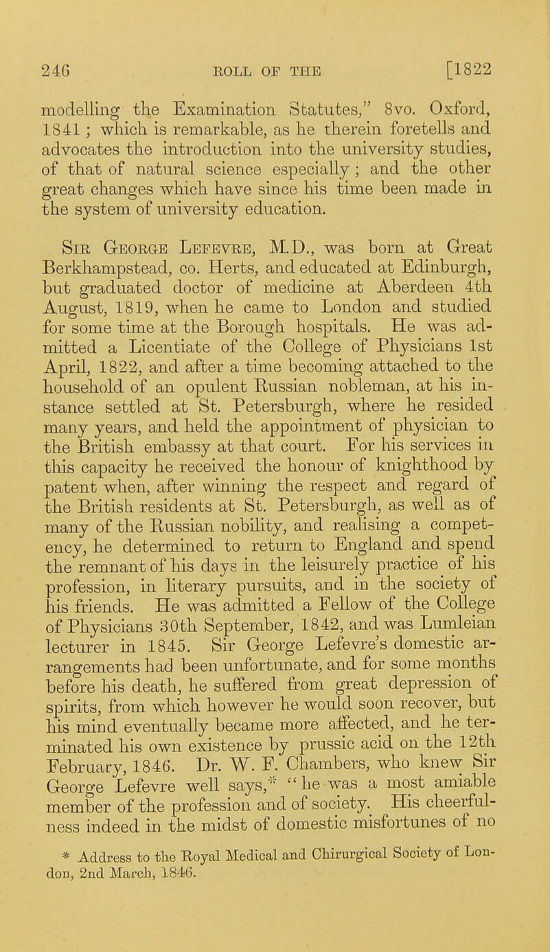 modelling tlie Examination Statutes/' 8vo. Oxford, 1841 ; which is remarkable, as he therein foretells and advocates the introduction into the university studies, of that of natural science especially ; and the other great changes which have since his time been made in the system of university education. Sir George Lefevre, M.D., was born at Great Berkhampstead, co. Herts, and educated at Edinburgh, but graduated doctor of medicine at Aberdeen 4th August, 1819, when he came to London and studied for some time at the Borough hospitals. He was ad- mitted a Licentiate of the College of Physicians 1st April, 1822, and after a time becoming attached to the household of an opulent Russian nobleman, at his in- stance settled at St. Petersburgh, where he resided many years, and held the appointment of physician to the British embassy at that court. For his services in this capacity he received the honour of knighthood by patent when, after winning the respect and regard of the British residents at St. Petersburgh, as well as of many of the Eussian nobility, and realising a compet- ency, he determined to return to England and spend the remnant of his days in the leisurely practice of his profession, in Hterary pursuits, and in the society of his friends. He was admitted a Fellow of the College of Physicians 30th September, 1842, and was Lurnleian lecturer in 1845. Sir George Lefevre's domestic ar- rangements had been unfortunate, and for some months before his death, he suffered from great depression of spirits, from which however he would soon recover, but his mind eventually became more affected, and he ter- minated his own existence by prussic acid on the 12 th February, 1846. Dr. W. F. Chambers, who knew Sir George Lefevre well says, he was a most amiable member of the profession and of society. His cheerful- ness indeed in the midst of domestic misfortunes of no * Address to tlie Royal Medical and OMrurgical Society of Lon- don, 2nd March, 1846.