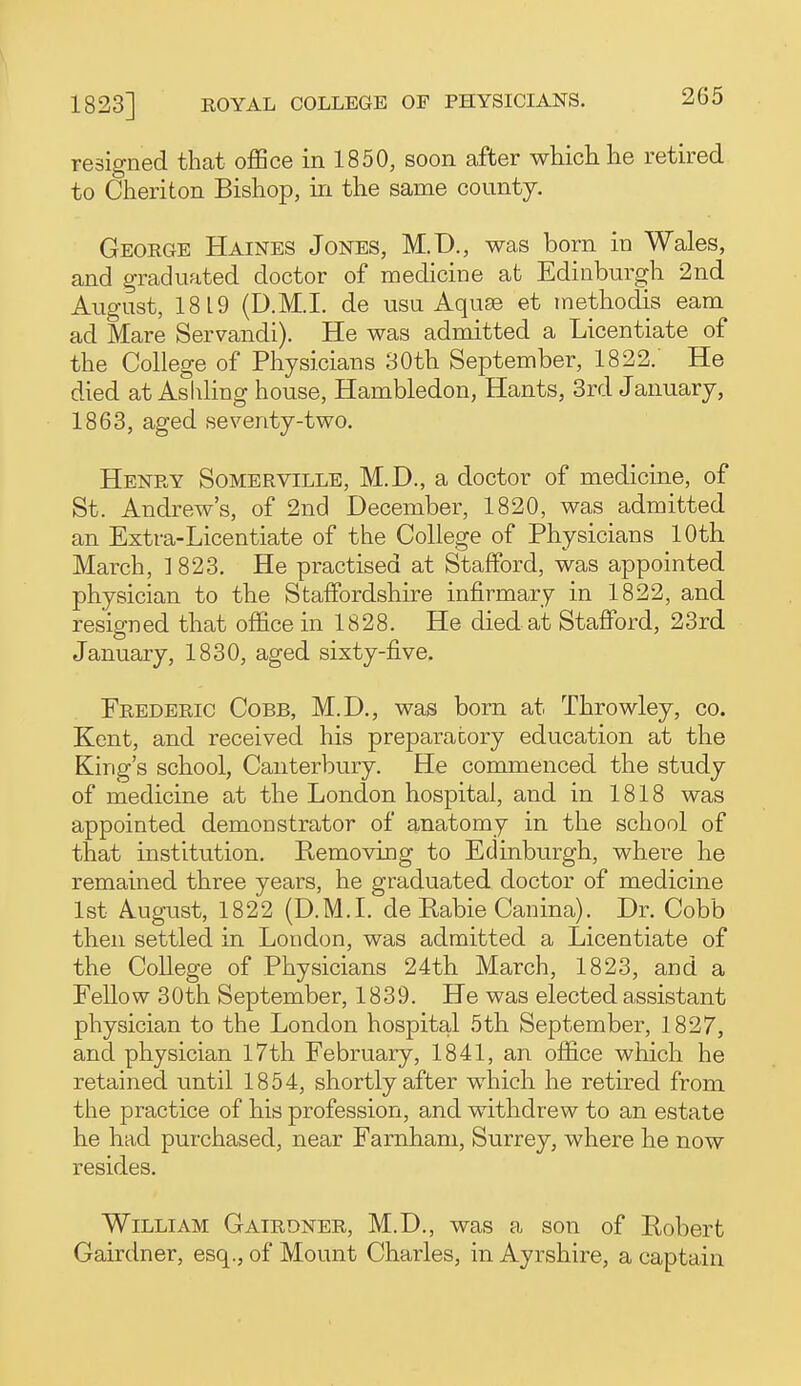 resigned that office in 1850, soon after wHclilie retired to Cheriton Bishop, in the same county. George Haines Jones, M.D., was born in Wales, and graduated doctor of medicine at Edinburgh 2nd August, 1819 (D.M.I. de usu Aquse et methodis earn ad Mare Servandi). He was admitted a Licentiate of the College of Physicians 30th September, 1822. He died at Ashling house, Hambledon, Hants, 3rd January, 1863, aged seventy-two. Henry Somerville, M.D., a doctor of medicine, of St. Andrew's, of 2nd December, 1820, was admitted an Extra-Licentiate of the College of Physicians 10th March, 1 823. He practised at Stafford, was appointed physician to the Staffordshire infirmary in 1822, and resigned that office in 1828. He died at Stafford, 23rd January, 1830, aged sixty-five. Erederic Cobb, M.D., was born at Throwley, co. Kent, and received his preparatory education at the King's school, Canterbury. He commenced the study of medicine at the London hospital, and in 1818 was appointed demonstrator of anatomy in the school of that institution. Removing to Edinburgh, where he remained three years, he graduated doctor of medicine 1st August, 1822 (D.M.L de Rabie Canina). Dr. Cobb then settled in London, was admitted a Licentiate of the College of Physicians 24th March, 1823, and a Eellow 30th September, 1839. He was elected assistant physician to the London hospital 5th September, 1827, and physician l7th February, 1841, an office which he retained until 1854, shortly after which he retired from the practice of his profession, and withdrew to an estate he had purchased, near Farnham, Surrey, where he now resides. William Gairdner, M.D., was a son of Robert Gairdner, esq., of Mount Charles, in Ayrshire, a captain