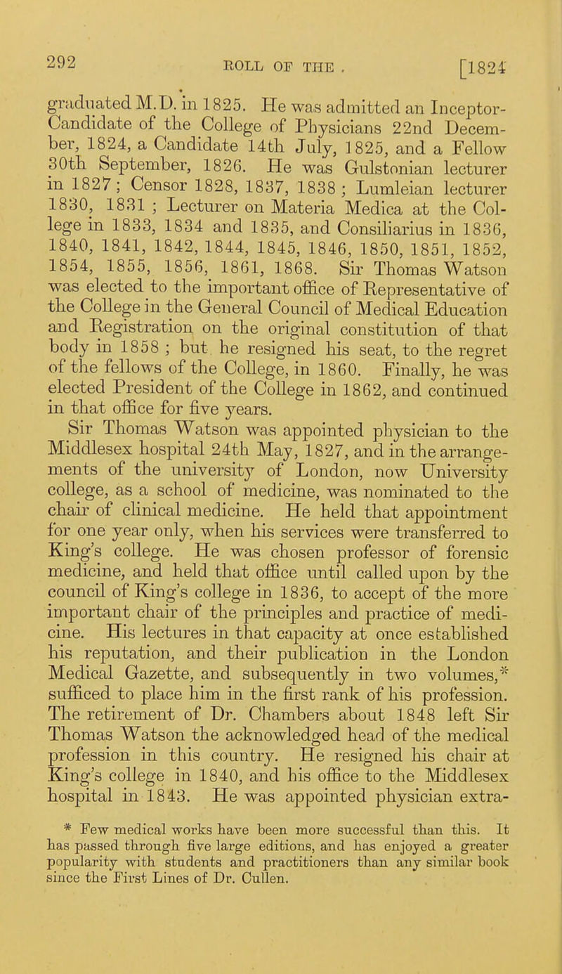 gruduated M. D. in 1825. He was admitted an Inceptor- Candidate of the College of Physicians 22nd Decem- ber, 1824, a Candidate 14tli July, 1825, and a Fellow 30th September, 1826. He was Gulstonian lecturer in 1827; Censor 1828, 1837, 1838 ; Lumleian lecturer 1830, 1831 ; Lecturer on Materia Medica at the Col- lege in 1833, 1834 and 1835, and Consiliarius in 1836, 1840, 1841, 1842, 1844, 1845, 1846, 1850, 1851, 1852, 1854, 1855, 1856, 1861, 1868. Sir Thomas Watson was elected to the important office of Representative of the College in the General Council of Medical Education and Registration on the original constitution of that body in 1858 ; but he resigned his seat, to the regret of the fellows of the College, in 1860. Finally, he was elected President of the College in 1862, and continued in that office for five years. Sir Thomas Watson was appointed physician to the Middlesex hospital 24th May, 1827, and in the arrange- ments of the university of London, now University college, as a school of medicine, was nominated to the chair of clinical medicine. He held that appointment for one year only, when his services were transferred to King's college. He was chosen professor of forensic medicine, and held that office until called upon by the council of King's college in 1836, to accept of the more important chair of the principles and practice of medi- cine. His lectures in that capacity at once established his reputation, and their publication in the London Medical Gazette, and subsequently in two volumes,* sufficed to place him in the first rank of his profession. The retirement of Dr. Chambers about 1848 left Su' Thomas Watson the acknowledged head of the medical profession in this country. He resigned his chair at King's college in 1840, and his office to the Middlesex hospital in 1843. He was appointed physician extra- * Few medical works have been more successful tlian this. It has passed through five large editions, and has enjoyed a greater popularity with students and practitioners than any similar book since the First Lines of Dr. Oullen.