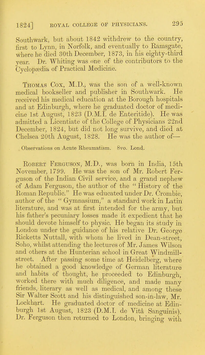 Southwark, but about 1842 withdrew to the country, first to Lynn, iu Norfolk, and eventaally to Ramsgate, where he died 30th December, 1873, in his eighty-thii-d year. Dr. Whiting was one of the contributors to the Cyclopaedia of Practical Medicine. Thomas Cox, M.D., was the son of a well-known medical bookseller and publisher in Southwark. He received his medical education at the Borough hospitals and at Edinburgh, where he graduated doctor of medi- cine 1st August, 1823 (D.M.I, de Enteritide). He was admitted a Licentiate of the College of Physicians 22nd December, 1824, but did not long survive, and died at Chelsea 20th August, 1828. He was the author of— Observations on Acute Rheumatism. 8vo. Lond. Robert Feeguson, M.D., was born in India, 15th November, 1799. He was the son of Mr. Robert Fer- guson of the Indian Civil service, and a grand nephew of Adam Ferguson, the author of the  History of the Roman Republic. He was educated under Dr. Crombie, author of the  Gymnasium, a standard work in Latin literature, and was at first intended for the army, but his father s pecuniary losses made it expedient that he should devote himself to physic. He began its study in London under the guidance of his relative Dr. George Ricketts Nuttall, with whom he lived in Dean-street, Soho, whilst attending the lectures of Mr. James Wilson and others at the Hunterian school in Great Windmill- street. After passing some time at Heidelberg, where he obtained a good knowledge of German literature and habits of thought, he proceeded to Edinburgh, worked there with much diligence, and made many friends, literary as well as medical, and among these Sir Walter Scott and his distinguished son-in-law, Mr. Lockhart. He graduated doctor of medicine at Edin- burgh 1st August, 1823 (D.M.I, de Vit4 Sanguinis). Dr. Ferguson then returned to London, bringing with