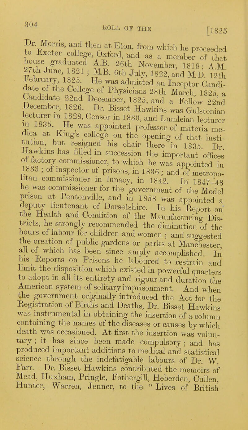 Dr. Morris, and then at Eton, from which he proceeded to Exeter college, Oxford, and as a member of tlmt house graduated A.B. 26th November, 1818- A M mh June, 1821 ; MB. 6th July, 1822, and M D {2^5; Febrnary 1825 He was admitid an inceptor Cand^ date of the College of Physicians 28th MaiU, 1825, a Candidate 22nd December, 1825, and a Felbw 22 id December, 1826. Dr. Bisset Hawkins was Gulstonian ecturer m 1828, Censor in 1830, and Lumleian lecturer m 1835 He was appointed professor of materia me- dica at Kings college on the opening of that insti- tution, but resigned his chair there in 1835 Dr Hawkms has filled in succession the important offices of factor J commissioner, to which he was appointed in 1833 ; of inspector of prisons, in 1836 ; and of metropo- litan commissioner m lunacy, in 1842. In 1847-48 he was commissioner for the government of the Model prison at Pentonville, and in 1858 was appointed a deputy lieutenant of Dorsetshire. In his Report on the Health and Condition of the Manufacturing Dis- tricts, he strongly recommended the diminution of the hours of labour for cliildren and women ; and suggested the creation of public gardens or parks at Manchester, all of which has been since amply accomphshed. In his Reports on Prisons he laboured to restrain and limit the disposition which existed in powerful quarters to adopt in all its entirety and rigour and duration the America,n system of solitary imprisonment. And when the government originally introduced the Act for the Registration of Births and Deaths, Dr. Bisset Hawkins was instrumental in obtaining the insertion of a column containing the names of the diseases or causes by which death was occasioned. At first the insertion was volun- tary ; it has since been made compulsory; and has produced important additions to medical and statistical science through the indefatigable labours of Dr. W. Farr. Dr. Bisset Hawkins contributed the memoirs of Mead, Huxham, Pringle, Fothergill, Heberden, Cullen, Hunter, Warren, Jenner, to the  Lives of British