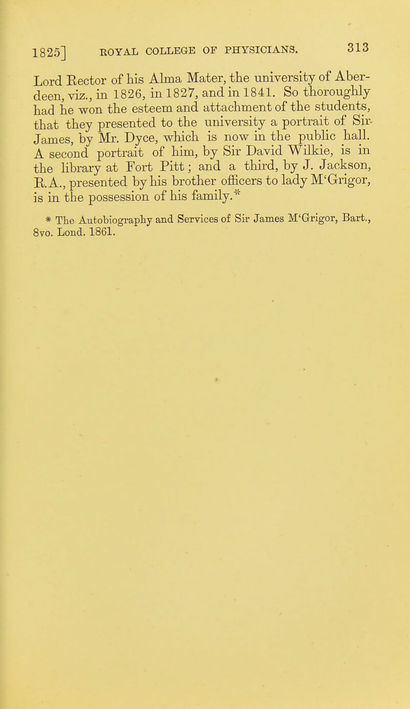 Lord Kector of his Alma Mater, the university of Aber- deen, viz., inl826, inl827, and in 1841. So thoroughly had he won the esteem and attachment of the students, that they presented to the university a portrait of Sir- James, by Mr. Dyce, which is now in the public hall. A second portrait of hkn, by Sir David Wilkie, is in the library at Fort Pitt; and a third, by J. Jackson, K.A., presented by his brother officers to lady M'Grigor, is in the possession of his family. * The Autobiography and Services of Sir James M'Grigor, Bart., 8vo. Lond. 1861.