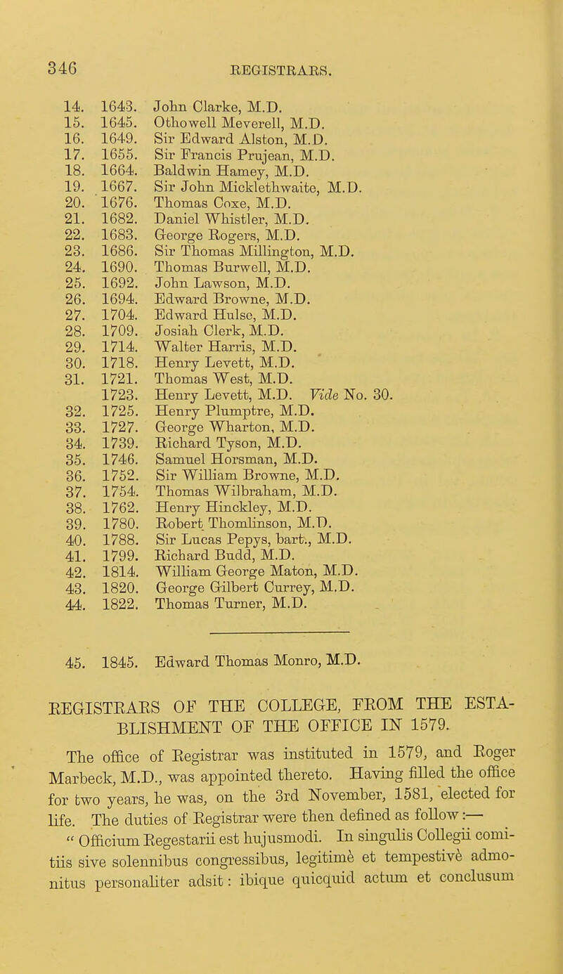 14. 1643. 15. 1645. 16. 1649. 17. 1655. 18. 1664. 19. 1667. 20. 1676. 21. 1682. 22. 1683. 23. 1686. 24. 1690. 25. 1692. 26. 1694. 27. 1704. 28. 1709. 29. 1714. 30. 1718. 31. 1721. 1723. 32. 1725. 33. 1727. 34. 1739. 35. 1746. 36. 1752. 37. 1754. 38. 1762. 39. 1780. 40. 1788. 41. 1799. 42. 1814. 43. 1820. 44. 1822. Jolm Clarke, M.D. Otliowell Meverell, M.D. Sir Edward Alston, M.D. Sir Francis Prujean, M.D. Baldwin Harney, M.D. Sir John Micklethwaite, M.D. Thomas Coxe, M.D. Daniel Whistler, M.D. George Rogers, M.D. Sir Thomas Millington, M.D, Thomas Burwell, M.D. John Lawson, M.D. Edward Browne, M.D. Edward Hulso, M.D. Josiah Clerk, M.D. Walter Harris, M.D. Henry Levett, M.D. Thomas West, M.D. Henry Levett, M.D. Vide No. 30. Henry Plumptre, M.D. George Wharton, M.D. Richard Tyson, M.D. Samnel Horsman, M.D. Sir William Browne, M.D. Thomas Wilbraham, M.D. Henry Hinckley, M.D. Robert Thondinson, M.D. Sir Lncas Pepys, bart., M.D. Richard Bndd, M.D. William George Maton, M.D. George Gilbert Currey, M.D. Thomas Turner, M.D. 45. 1845. Edward Thomas Monro, M.D. EEGISTEAES OF THE COLLEGE, EEOM THE ESTA- BLISHMENT OF THE OFFICE IN 1579. The oface of Eegistrar was instituted in 1579, and Eoger Marbeck, M.D., was appointed thereto. Having fiHed the office for two years, he was, on the 3rd November, 1581, elected for life. The duties of Eegistrar were then defined as follow:—  Officiiim Eegestarii est hujusniodi. In singulis CoUegii comi- tiis sive solennibus congi-essibus, legitime et tempestiv^ admo- nitus personaUter adsit: ibique quicquid actum et conclusum