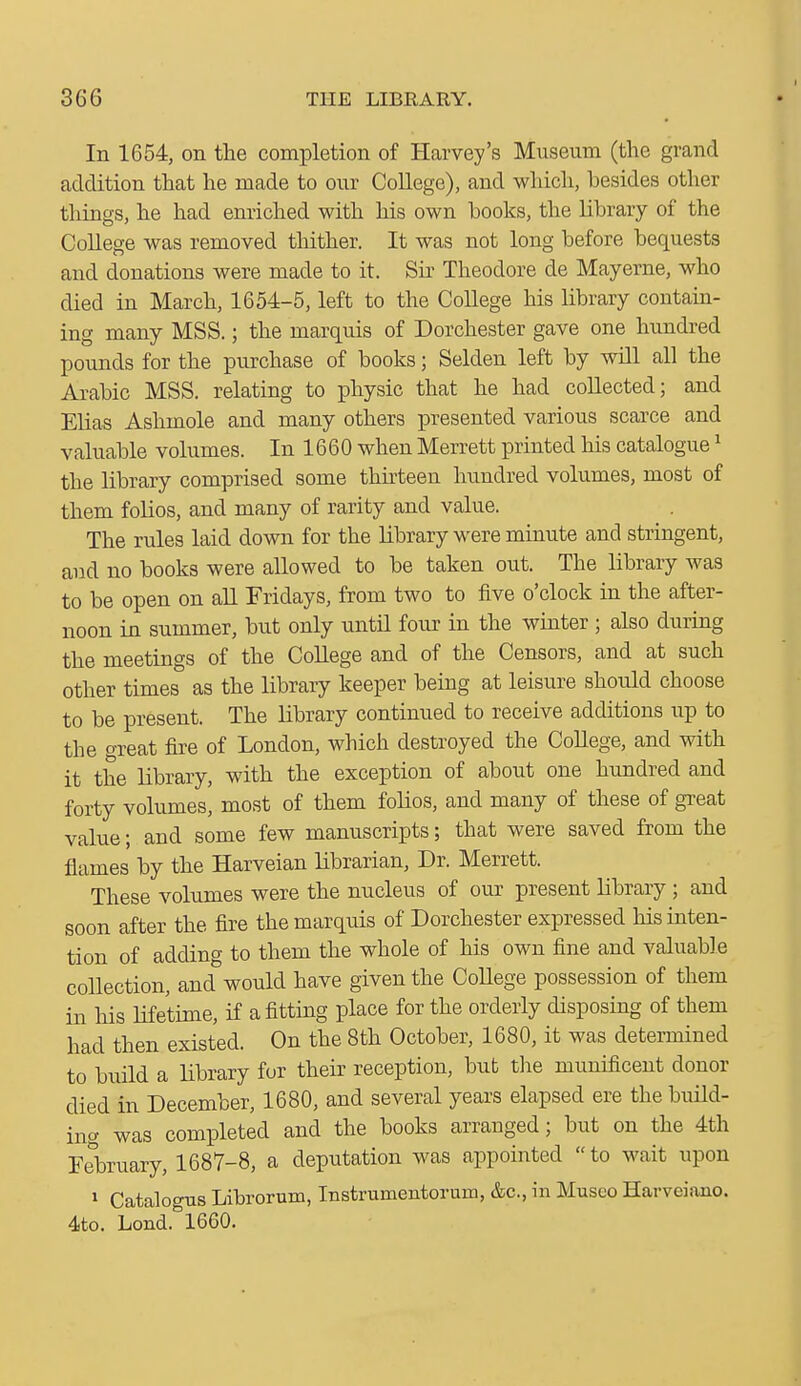 In 1654, on the completion of Harvey's Museum (the grand addition that he made to our College), and which, besides other things, he had enriched with his own books, the Library of the College was removed thither. It was not long before bequests and donations were made to it. Sir Theodore de Mayerne, who died in March, 1654-5, left to the College his library contain- ing many MSS.; the marquis of Dorchester gave one hundred pounds for the purchase of books; Selden left by will all the Arabic MSS. relating to physic that he had collected; and Elias Ashmole and many others presented various scarce and valuable volumes. In 1660 when Merrett printed his catalogue ^ the library comprised some thhteen hundred volumes, most of them folios, and many of rarity and value. The rules laid down for the library were minute and stringent, and no books were allowed to be taken out. The library was to be open on aU Fridays, from two to five o'clock in the after- noon in summer, but only until four in the winter ; also during the meetings of the CoUege and of the Censors, and at such other times as the library keeper being at leisure should choose to be present. The library continued to receive additions up to the great fire of London, which destroyed the College, and with it the library, with the exception of about one hundred and forty volumes, most of them fohos, and many of these of great value; and some few manuscripts; that were saved from the flames by the Harveian librarian, Dr. Merrett. These volumes were the nucleus of our present library ; and soon after the fire the marquis of Dorchester expressed his inten- tion of adding to them the whole of his own fine and valuable collection, and would have given the College possession of them in his lifetime, if afittmg place for the orderly disposing of them had then existed. On the 8th October, 1680, it was determined to build a library for their reception, but the munificent donor died in December, 1680, and several years elapsed ere the build- ing was completed and the books arranged; but on the 4th February, 1687-8, a deputation was appointed to wait upon 1 Catalogus Librorum, Instrumentorum, &c., in Museo Harveiano. 4to. Lond. 1660.