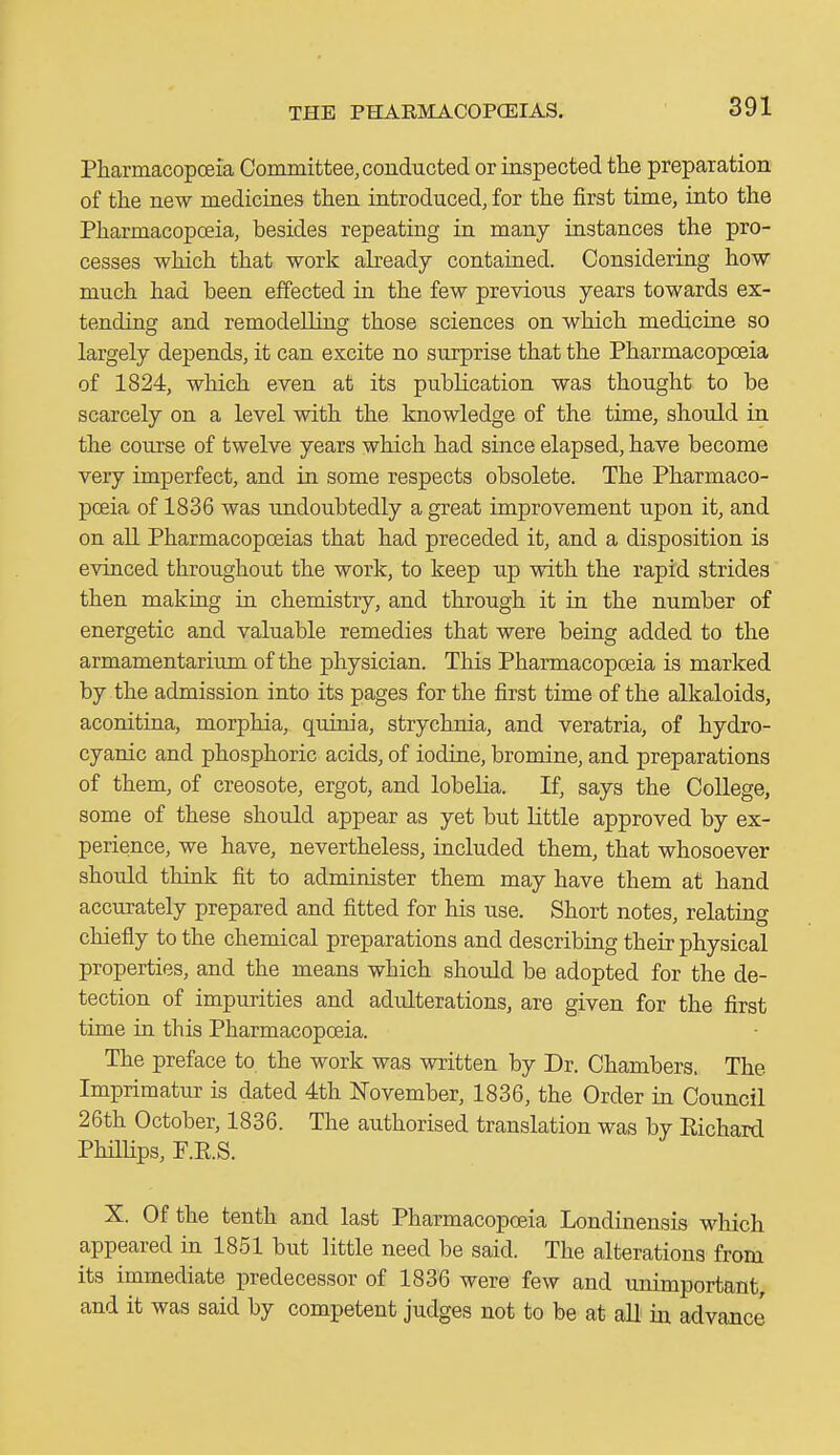 PharmacopcBia Committee, conducted or inspected the preparation of the new mediciaes then introduced, for the first time, into the Pharmacopoeia, besides repeating in many instances the pro- cesses which that work abeady contained. Considering how much had been effected in the few previous years towards ex- tending and remodelliug those sciences on which mediciue so largely depends, it can excite no surprise that the Pharmacopoeia of 1824, which even at its publication was thought to be scarcely on a level with the knowledge of the time, should in the course of twelve years which had since elapsed, have become very imperfect, and in some respects obsolete. The Pharmaco- pceia of 1836 was undoubtedly a great improvement upon it, and on aU Pharmacopoeias that had preceded it, and a disposition is evinced throughout the work, to keep up with the rapid strides then making ia chemistry, and through it in the number of energetic and valuable remedies that were being added to the armamentarium of the physician. This Pharmacopoeia is marked by the admission into its pages for the first time of the alkaloids, aconitina, morphia, quinia, strychnia, and veratria, of hydro- cyanic and phosphoric acids, of iodine, bromine, and preparations of them, of creosote, ergot, and lobeHa. If, says the College, some of these should appear as yet but Httle approved by ex- perience, we have, nevertheless, included them, that whosoever should think fit to administer them may have them at hand accurately prepared and fitted for his use. Short notes, relating chiefly to the chemical preparations and describing their physical properties, and the means which should be adopted for the de- tection of impurities and adulterations, are given for the first time in this Pharmacopceia. The preface to the work was written by Dr. Chambers. The Imprimatur is dated 4th JSTovember, 1836, the Order in Council 26th October, 1836. The authorised translation was by Richard Philhps, F.E.S. X. Of the tenth and last Pharmacopoeia Londinensis which appeared in 1851 but little need be said. The alterations from its immediate predecessor of 1836 were few and unimportant, and it was said by competent judges not to be at all in advance