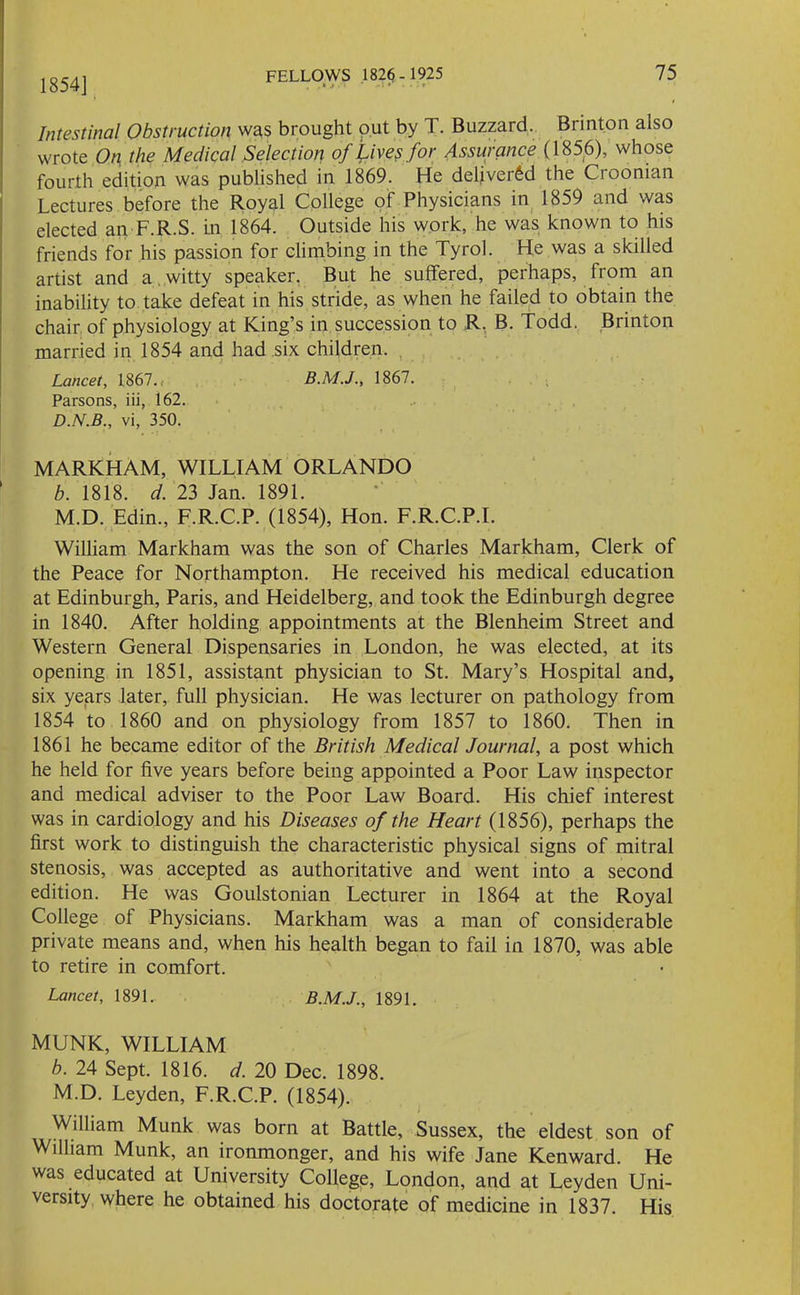 . * -I * ♦ • . f 1854] Intestinal Obstruction was brought out by T. Buzzard. Brinton also wrote On the Medical Selection of live? for Assurance (1856), whose fourth edition was published in 1869. He delivered the Croonian Lectures before the Royal College of Physicians in 1859 and was elected an F.R.S. in 1864. Outside his work, he was known to his friends for his passion for climbing in the Tyrol. He was a skilled artist and a witty speaker. But he suffered, perhaps, from an inability to take defeat in his stride, as when he failed to obtain the chair of physiology at King’s in succession to R. B. Todd. Brinton married in 1854 and had six children. , Lancet, 1867., 1867. Parsons, iii, 162. D.N.B., vi, 350. MARKHAM, WILLIAM ORLANDO b. 1818. d. 23 Jan. 1891. M.D. Edin., F.R.C.P. (1854), Hon. F.R.C.P.I. William Markham was the son of Charles Markham, Clerk of the Peace for Northampton. He received his medical education at Edinburgh, Paris, and Heidelberg, and took the Edinburgh degree in 1840. After holding appointments at the Blenheim Street and Western General Dispensaries in London, he was elected, at its opening in 1851, assistant physician to St. Mary’s Hospital and, six years later, full physician. He was lecturer on pathology from 1854 to 1860 and on physiology from 1857 to 1860. Then in 1861 he became editor of the British Medical Journal, a post which he held for five years before being appointed a Poor Law inspector and medical adviser to the Poor Law Board. His chief interest was in cardiology and his Diseases of the Heart (1856), perhaps the first work to distinguish the characteristic physical signs of mitral stenosis, was accepted as authoritative and went into a second edition. He was Goulstonian Lecturer in 1864 at the Royal College of Physicians. Markham was a man of considerable private means and, when his health began to fail in 1870, was able to retire in comfort. Lancet, 1891. B.M.J., 1891. MUNK, WILLIAM b. 24 Sept. 1816. d. 20 Dec. 1898. M.D. Leyden, F.R.C.P. (1854). William Munk was born at Battle, Sussex, the eldest son of William Munk, an ironmonger, and his wife Jane Kenward. He was educated at University College, London, and at Leyden Uni- versity where he obtained his doctorate of medicine in 1837. His