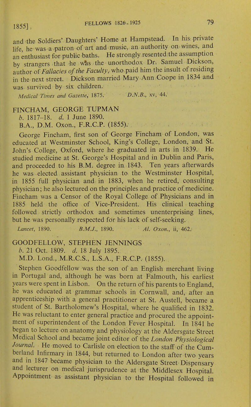 1855], and the Soldiers’ Daughters’ Home at Hampstead. In his private life, he was a patron of art and music, an authority on wines, and an enthusiast for public baths. He strongly resented the assumption by strangers that he w&s the unorthodox Dr. Samuel Dickson, author of Fallacies of the Faculty,. who paid him the insult of residing in the next street. Dickson married Mary Ann Coope in 1834 and was survived by six children. Medical Times and Gazette, 1875. D.N.B., xv, 44. FINCHAM, GEORGE TUPMAN b. 1817-18. d. 1 June 1890. B.A., D.M. Oxon., F.R.C.P. (1855). George Fincham, first son of George Fincham of London, was educated at Westminster School, King’s College, London, and St. John’s College, Oxford, where he graduated in arts in 1839. He studied medicine at St. George’s Hospital and in Dublin and Paris, and proceeded to his B.M. degree in 1843. Ten years afterwards he was elected assistant physician to the Westminster Hospital, in 1855 full physician and in 1883, when he retired, consulting physician; he also lectured on the principles and practice of medicine. Fincham was a Censor of the Royal College of Physicians and in 1885 held the office of Vice-President. His clinical teaching followed strictly orthodox and sometimes unenterprising lines, but he was personally respected for his lack of self-seeking. Lancet, 1890. 1890. Al. Oxon., ii, 462. GOODFELLOW, STEPHEN JENNINGS b. 21 Oct. 1809. d. 18 July 1895. M.D. Lond., M.R.C.S., L.S.A., F.R.C.P. (1855). Stephen Goodfellow was the son of an English merchant living in Portugal and, although he was born at Falmouth, his earliest years were spent in Lisbon. On the return of his parents to England, he was educated at grammar schools in Cornwall, and, after an apprenticeship with a general practitioner at St. Austell, became a student of St. Bartholomew’s Hospital, where he qualified in 1832. He was reluctant to enter general practice and procured the appoint- ment of superintendent of the London Fever Hospital. In 1841 he began to lecture on anatomy and physiology at the Aldersgate Street Medical School and became joint editor of the London Physiological Journal. He moved to Carlisle on election to the staff of the Cum- berland Infirmary in 1844, but returned to London after two years and in 1847 became physician to the Aldersgate Street Dispensary and lecturer on medical jurisprudence at the Middlesex Hospital. Appointment as assistant physician to the Hospital followed in