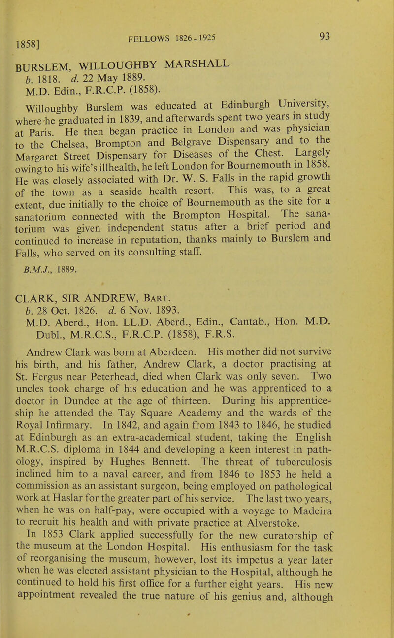 1858] BURSLEM, WILLOUGHBY MARSHALL b. 1818. d. 22 May 1889. M.D. Edin., F.R.C.P. (1858). Willoughby Burslem was educated at Edinburgh University, where he graduated in 1839, and afterwards spent two years in study at Paris. He then began practice in London and was physician to the Chelsea, Brompton and Belgrave Dispensary and to the Margaret Street Dispensary for Diseases of the Chest. Largely owing to his wife’s illhealth, he left London for Bournemouth in 1858. He was closely associated with Dr. W. S. Falls in the rapid growth of the town as a seaside health resort. This was, to a great extent, due initially to the choice of Bournemouth as the site for a sanatorium connected with the Brompton Hospital. The sana- torium was given independent status after a brief period and continued to increase in reputation, thanks mainly to Burslem and Falls, who served on its consulting staff. 1889. CLARK, SIR ANDREW, Bart. b. 28 Oct. 1826. d. 6 Nov. 1893. M.D. Aberd., Hon. LL.D. Aberd., Edin., Cantab., Hon. M.D. Dubl., M.R.C.S., F.R.C.P. (1858), F.R.S. Andrew Clark was born at Aberdeen. His mother did not survive his birth, and his father, Andrew Clark, a doctor practising at St. Fergus near Peterhead, died when Clark was only seven. Two uncles took charge of his education and he was apprenticed to a doctor in Dundee at the age of thirteen. During his apprentice- ship he attended the Tay Square Academy and the wards of the Royal Infirmary. In 1842, and again from 1843 to 1846, he studied at Edinburgh as an extra-academical student, taking the English M.R.C.S. diploma in 1844 and developing a keen interest in path- ology, inspired by Hughes Bennett. The threat of tuberculosis inclined him to a naval career, and from 1846 to 1853 he held a commission as an assistant surgeon, being employed on pathological work at Haslar for the greater part of his service. The last two years, when he was on half-pay, were occupied with a voyage to Madeira to recruit his health and with private practice at Alverstoke. In 1853 Clark applied successfully for the new curatorship of the museum at the London Hospital. His enthusiasm for the task of reorganising the museum, however, lost its impetus a year later when he was elected assistant physician to the Hospital, although he continued to hold his first office for a further eight years. His new appointment revealed the true nature of his genius and, although