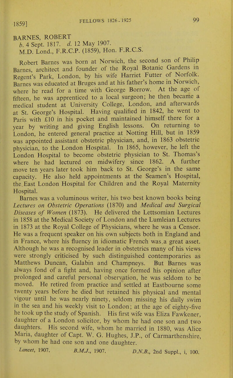 1859] BARNES, ROBERT b. 4 Sept. 1817. d. 12 May 1907. M.D. Lond., F.R.C.P. (1859), Hon. F.R.C.S. Robert Barnes was born at Norwich, the second son of Philip Barnes, architect and founder of the Royal Botanic Gaidens in Regent’s Park, London, by his wife Harriet Futter of Norfolk. Barnes was educated at Bruges and at his father s home in Noiwich, where he read for a time with George Borrow. At the age of fifteen, he was apprenticed to a local surgeon; he then became a medical student at University College, London, and afterwards at St. George’s Hospital. Having qualified in 1842, he went to Paris with £10 in his pocket and maintained himself there for a year by writing and giving English lessons. On returning to London, he entered general practice at Notting Hill, but in 1859 was appointed assistant obstetric physician, and, in 1863 obstetric physician, to the London Hospital. In 1865, however, he left the London Hospital to become obstetric physician to St. Thomas’s where he had lectured on midwifery since 1862. A further move ten years later took him back to St. George’s in the same capacity. He also held appointments at the Seamen’s Hospital, the. East London Hospital for Children and the Royal Maternity Hospital. Barnes was a voluminous writer, his two best known books being Lectures on Obstetric Operations (1870) and Medical and Surgical Diseases of Women (1873). He delivered the Lettsomian Lectures in 1858 at the Medical Society of London and the Lumleian Lectures in 1873 at the Royal College of Physicians, where he was a Censor. He was a frequent speaker on his own subjects both in England and in France, where his fluency in idiomatic French was a great asset. Although he was a recognised leader in obstetrics many of his views were strongly criticised by such distinguished contemporaries as Matthews Duncan, Galabin and Champneys. But Barnes was always fond of a fight and, having once formed his opinion after prolonged and careful personal observation, he was seldom to be moved. He retired from practice and settled at Eastbourne some twenty years before he died but retained his physical and mental vigour until he was nearly ninety, seldom missing his daily swim in the sea and his weekly visit to London; at the age of eighty-five he took up the study of Spanish. His first wife was Eliza Fawkener, daughter of a London solicitor, by whom he had one son and two daughters. His second wife, whom he married in 1880, was Alice Maria, daughter of Capt. W. G. Hughes, J.P., of Carmarthenshire, by whom he had one son and one daughter. Lancet, 1907. 1907. D.N.B., 2nd Suppl., i, 100.