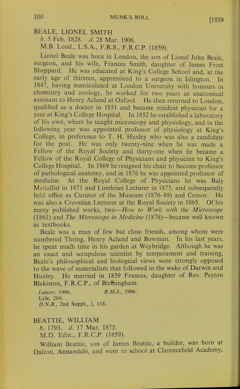 [1859 BEALE, LIONEL SMITH b. 5 Feb. 1828. d. 28 Mar. 1906. M.B. Lond., L.S.A., F.R.S., F.R.C.P. (1859). Lionel Beale was born in London, the son of Lionel John Beale, surgeon, and his wife, Frances Smith, daughter of James Frost Sheppard. He was educated at King’s College School and, at the early age of thirteen, apprenticed to a surgeon in Islington. In 1847, having matriculated at London University with honours in chemistry and zoology, he worked for two years as anatomical assistant to Henry Acland at Oxford. He then returned to London, qualified as a doctor in 1851 and became resident physician for a year at King’s College Hospital. In 1852 he established a laboratory of his own, where he taught microscopy and physiology, and in the following year was appointed professor of physiology at King’s College, in preference to T. H. Huxley who was also a candidate for the post. He was only twenty-nine when he was made a Fellow of the Royal Society and thirty-one when he became a Fellow of the Royal College of Physicians and physician to King’s College Hospital. In 1869 he resigned his chair to become professor of pathological anatomy, and in 1876 he was appointed professor of medicine. At the Royal College of Physicians he was Baly Medallist in 1871 and Lumleian Lecturer in 1875, and subsequently held office as Curator of the Museum (1876-88) and Censor. He was also a Croonian Lecturer at the Royal Society in 1865. Of his many published works, two—How to Work with the Microscope (1861) and The Microscope in Medicine (1878)—became well known as textbooks. Beale was a man of few but close friends, among whom were numbered Thring, Henry Acland and Bowman. In his last years, he spent much time in his garden at Weybridge. Although he was an exact and scrupulous scientist by temperament and training, Beale’s philosophical and biological views were strongly opposed to the wave of materialism that followed in the wake of Darwin and Huxley. He married in 1859 Frances, daughter of Rev. Peyton Blakiston, F.R.C.P., of Birmingham. Lancet, 1906. 1906. Lyle, 269. D.N.B., 2nd Suppl., i, 118. BEATTIE, WILLIAM b. 1793. d. 17 Mar. 1875. M.D. Edin., F.R.C.P. (1859). William Beattie, son of James Beattie, a builder, was born at Dalton, Annandale, and went to school at Clarencefield Academy,