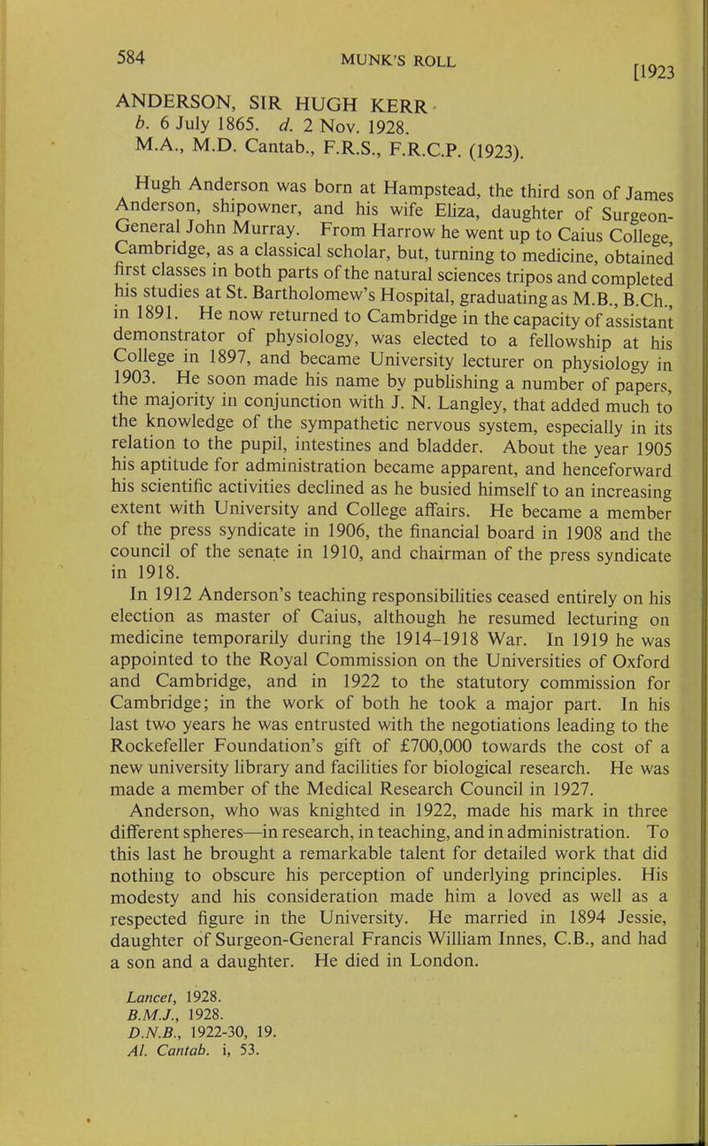 [1923 ANDERSON, SIR HUGH KERR b. 6 July 1865. d. 2 Nov. 1928. M.A., M.D. Cantab., F.R.S., F.R.C.P. (1923). Hugh Anderson was born at Hampstead, the third son of James Anderson, shipowner, and his wife Eliza, daughter of Surgeon- General John Murray. From Harrow he went up to Caius College Cambridge, as a classical scholar, but, turning to medicine, obtained first classes in both parts of the natural sciences tripos and completed his studies at St. Bartholomew’s Hospital, graduating as M.B., B.Ch., in 1891. He now returned to Cambridge in the capacity of assistant demonstrator of physiology, was elected to a fellowship at his College in 1897, and became University lecturer on physiology in 1903. He soon made his name by publishing a number of papers, the majority in conjunction with J. N. Langley, that added much to the knowledge of the sympathetic nervous system, especially in its relation to the pupil, intestines and bladder. About the year 1905 his aptitude for administration became apparent, and henceforward his scientific activities declined as he busied himself to an increasing extent with University and College affairs. He became a member of the press syndicate in 1906, the financial board in 1908 and the council of the senate in 1910, and chairman of the press syndicate in 1918. In 1912 Anderson’s teaching responsibilities ceased entirely on his election as master of Caius, although he resumed lecturing on medicine temporarily during the 1914-1918 War. In 1919 he was appointed to the Royal Commission on the Universities of Oxford and Cambridge, and in 1922 to the statutory commission for Cambridge; in the work of both he took a major part. In his last two years he was entrusted with the negotiations leading to the Rockefeller Foundation’s gift of £700,000 towards the cost of a new university library and facilities for biological research. He was made a member of the Medical Research Council in 1927. Anderson, who was knighted in 1922, made his mark in three different spheres—in research, in teaching, and in administration. To this last he brought a remarkable talent for detailed work that did nothing to obscure his perception of underlying principles. His modesty and his consideration made him a loved as well as a respected figure in the University. He married in 1894 Jessie, daughter of Surgeon-General Francis William Innes, C.B., and had a son and a daughter. He died in London. Lancet, 1928. 1928. D.N.B., 1922-30, 19. Al. Cantab, i, 53.