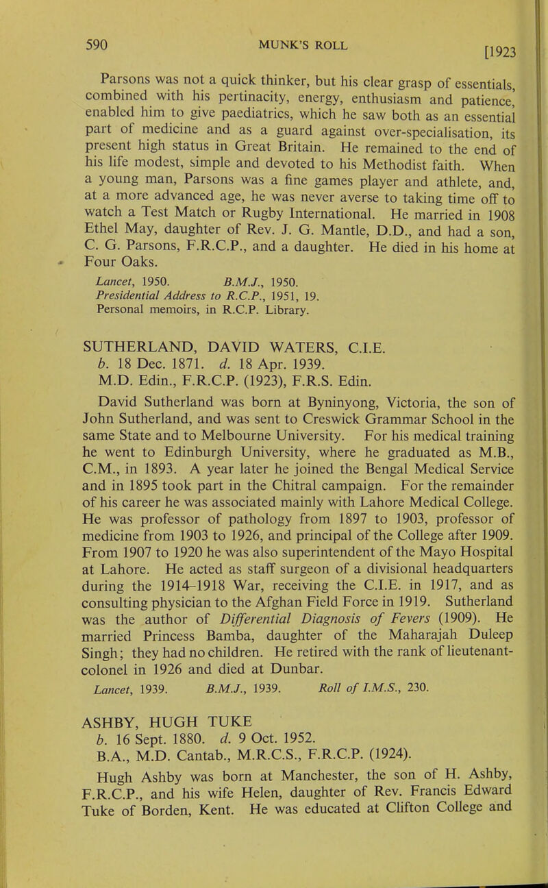 [1923 Parsons was not a quick thinker, but his clear grasp of essentials, combined with his pertinacity, energy, enthusiasm and patience,’ enabled him to give paediatrics, which he saw both as an essential pait of medicine and as a guard against over-specialisation, its present high status in Great Britain. He remained to the end of his life modest, simple and devoted to his Methodist faith. When a young man. Parsons was a fine games player and athlete, and, at a more advanced age, he was never averse to taking time off to watch a Test Match or Rugby International. He married in 1908 Ethel May, daughter of Rev. J. G. Mantle, D.D., and had a son, C. G. Parsons, F.R.C.P., and a daughter. He died in his home at Four Oaks. Lancet, 1950. 1950. Presidential Address to R.C.P., 1951, 19. Personal memoirs, in R.C.P. Library. SUTHERLAND, DAVID WATERS, C.I.E. b. 18 Dec. 1871. d. 18 Apr. 1939. M.D. Edin., F.R.C.P. (1923), F.R.S. Edin. David Sutherland was born at Byninyong, Victoria, the son of John Sutherland, and was sent to Creswick Grammar School in the same State and to Melbourne University. For his medical training he went to Edinburgh University, where he graduated as M.B., C.M., in 1893. A year later he joined the Bengal Medical Service and in 1895 took part in the Chitral campaign. For the remainder of his career he was associated mainly with Lahore Medical College. He was professor of pathology from 1897 to 1903, professor of medicine from 1903 to 1926, and principal of the College after 1909. From 1907 to 1920 he was also superintendent of the Mayo Hospital at Lahore. He acted as staff surgeon of a divisional headquarters during the 1914-1918 War, receiving the C.I.E. in 1917, and as consulting physician to the Afghan Field Force in 1919. Sutherland was the author of Differential Diagnosis of Fevers (1909). He married Princess Bamba, daughter of the Maharajah Duleep Singh; they had no children. He retired with the rank of lieutenant- colonel in 1926 and died at Dunbar. Lancet, 1939. B.M.J., 1939. Roll of I.M.S., 230. ASHBY, HUGH TUKE b. 16 Sept. 1880. d. 9 Oct. 1952. B.A., M.D. Cantab., M.R.C.S., F.R.C.P. (1924). Hugh Ashby was born at Manchester, the son of H. Ashby, F.R.C.P., and his wife Helen, daughter of Rev. Francis Edward Tuke of Borden, Kent. He was educated at Clifton College and