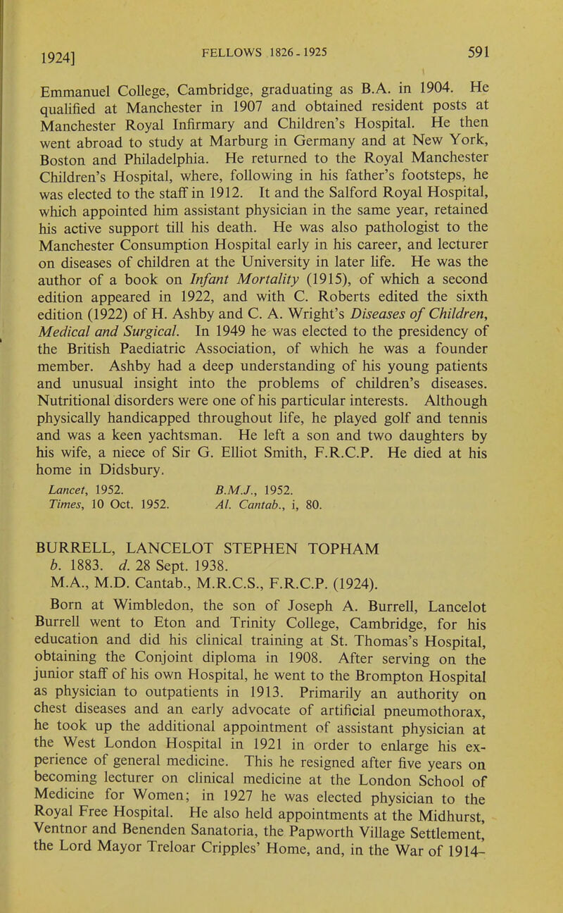 1924] Emmanuel College, Cambridge, graduating as B.A. in 1904. He qualified at Manchester in 1907 and obtained resident posts at Manchester Royal Infirmary and Children’s Hospital. He then went abroad to study at Marburg in Germany and at New York, Boston and Philadelphia. He returned to the Royal Manchester Children’s Hospital, where, following in his father’s footsteps, he was elected to the staff in 1912. It and the Salford Royal Hospital, which appointed him assistant physician in the same year, retained his active support till his death. He was also pathologist to the Manchester Consumption Hospital early in his career, and lecturer on diseases of children at the University in later fife. He was the author of a book on Infant Mortality (1915), of which a second edition appeared in 1922, and with C. Roberts edited the sixth edition (1922) of H. Ashby and C. A. Wright’s Diseases of Children, Medical and Surgical. In 1949 he was elected to the presidency of the British Paediatric Association, of which he was a founder member. Ashby had a deep understanding of his young patients and unusual insight into the problems of children’s diseases. Nutritional disorders were one of his particular interests. Although physically handicapped throughout life, he played golf and tennis and was a keen yachtsman. He left a son and two daughters by his wife, a niece of Sir G. Elliot Smith, F.R.C.P. He died at his home in Didsbury. Lancet, 1952. 1952. Times, 10 Oct. 1952. At. Cantab., i, 80. BURRELL, LANCELOT STEPHEN TOPHAM b. 1883. d. 28 Sept. 1938. M.A., M.D. Cantab., M.R.C.S., F.R.C.P. (1924). Born at Wimbledon, the son of Joseph A. Burrell, Lancelot Burrell went to Eton and Trinity College, Cambridge, for his education and did his clinical training at St. Thomas’s Hospital, obtaining the Conjoint diploma in 1908. After serving on the junior staff of his own Hospital, he went to the Brompton Hospital as physician to outpatients in 1913. Primarily an authority on chest diseases and an early advocate of artificial pneumothorax, he took up the additional appointment of assistant physician at the West London Hospital in 1921 in order to enlarge his ex- perience of general medicine. This he resigned after five years on becoming lecturer on clinical medicine at the London School of Medicine for Women; in 1927 he was elected physician to the Royal Free Hospital. He also held appointments at the Midhurst, Ventnor and Benenden Sanatoria, the Papworth Village Settlement! the Lord Mayor Treloar Cripples’ Home, and, in the War of 1914-