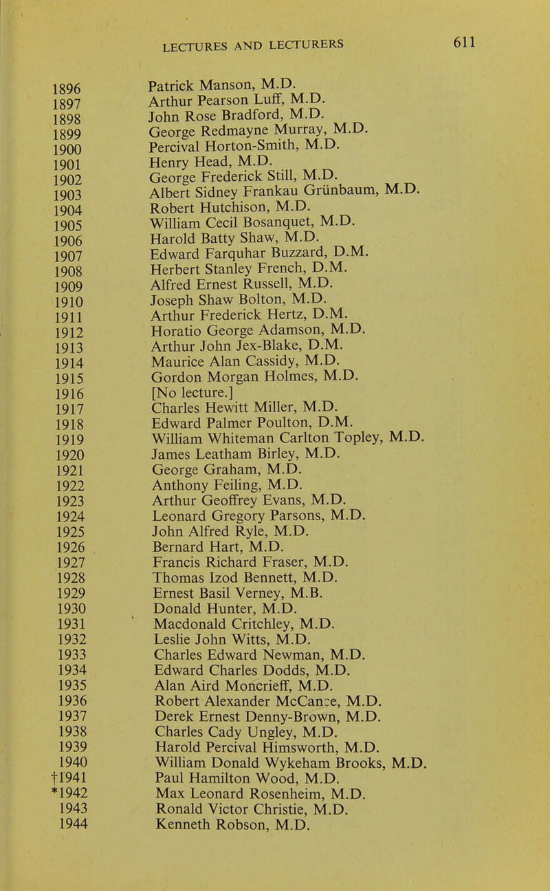 1896 1897 1898 1899 1900 1901 1902 1903 1904 1905 1906 1907 1908 1909 1910 1911 1912 1913 1914 1915 1916 1917 1918 1919 1920 1921 1922 1923 1924 1925 1926 1927 1928 1929 1930 1931 1932 1933 1934 1935 1936 1937 1938 1939 1940 11941 *1942 1943 1944 LECTURES AND LECTURERS 611 Patrick Manson, M.D. Arthur Pearson Luff, M.D. John Rose Bradford, M.D. George Redmayne Murray, M.D. Percival Horton-Smith, M.D. Henry Head, M.D. George Frederick Still, M.D. Albert Sidney Frankau Griinbaum, M.D. Robert Hutchison, M.D. William Cecil Bosanquet, M.D. Harold Batty Shaw, M.D. Edward Farquhar Buzzard, D.M. Herbert Stanley French, D.M. Alfred Ernest Russell, M.D. Joseph Shaw Bolton, M.D. Arthur Frederick Hertz, D.M. Horatio George Adamson, M.D. Arthur John Jex-Blake, D.M. Maurice Alan Cassidy, M.D. Gordon Morgan Holmes, M.D. [No lecture.] Charles Hewitt Miller, M.D. Edward Palmer Poulton, D.M. William Whiteman Carlton Topley, M.D. James Leatham Birley, M.D. George Graham, M.D. Anthony Feiling, M.D. Arthur Geoffrey Evans, M.D. Leonard Gregory Parsons, M.D. John Alfred Ryle, M.D. Bernard Hart, M.D. Francis Richard Fraser, M.D. Thomas Izod Bennett, M.D. Ernest Basil Verney, M.B. Donald Hunter, M.D. Macdonald Critchley, M.D. Leslie John Witts, M.D. Charles Edward Newman, M.D. Edward Charles Dodds, M.D. Alan Aird Moncrieff, M.D. Robert Alexander McCan:e, M.D. Derek Ernest Denny-Brown, M.D. Charles Cady Ungley, M.D. Harold Percival Himsworth, M.D. William Donald Wykeham Brooks, M.D. Paul Hamilton Wood, M.D. Max Leonard Rosenheim, M.D. Ronald Victor Christie, M.D. Kenneth Robson, M.D.
