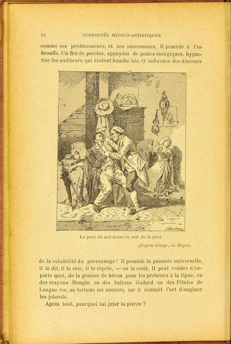 .asAJ-.vj.;. 14 CURIOSITÉS MÉDICO-ARTISTIQUES comme ses prédécesseurs, et ses successeurs, il procède à l'es- broufle. Un flot de paroles, appuyées de gestes énergiques, hypno- tise les auditeurs qui restent bouche bée.O inlluence des discours La peur du mal duriac le mal de la peur (D'après lilhogr. de Daijol). de la volubilité du personnage I II possède la panacée universelle, il le dit, il le crie, il le répète, — ou le croit. Il peut vendre n'im- porte quoi, de la graisse de héron pour les pêcheurs à la ligne, ou des crayons Mangin ou des ballons Godard ou des Pilules de Longue vie, sa fortune est assurée, car il connaît l'art d engluer les jobards. Après tout, pourquoi lui jeter la pierre ?