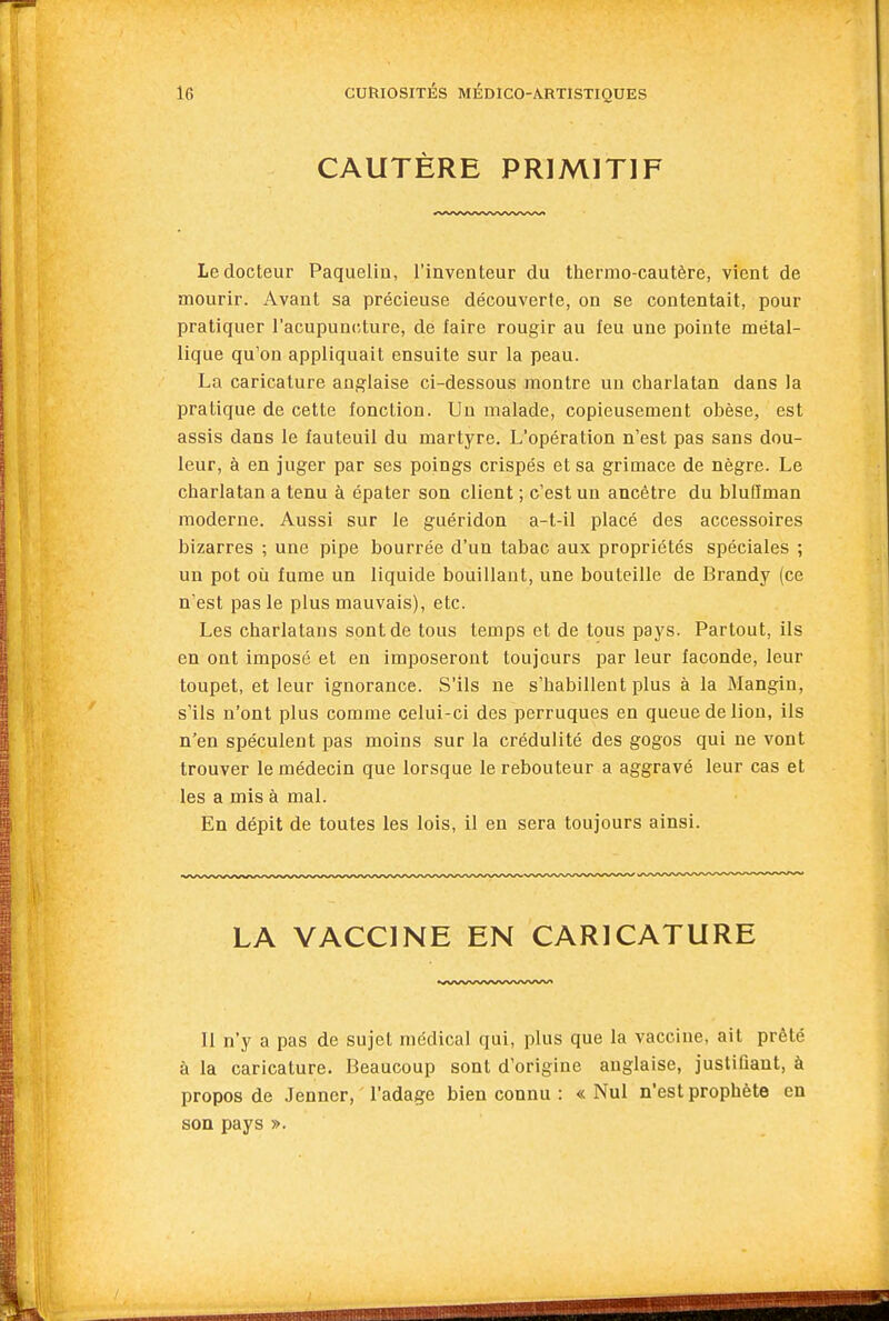 CAUTÈRE PRIMITIF Le docteur Paquelin, l'inventeur du thermo-cautère, vient de mourir. Avant sa précieuse découverte, on se contentait, pour pratiquer l'acupuncture, de faire rougir au feu une pointe métal- lique qu'on appliquait ensuite sur la peau. La caricature anglaise ci-dessous montre un charlatan dans la pratique de cette fonction. Un malade, copieusement obèse, est assis dans le fauteuil du martyre. L'opération n'est pas sans dou- leur, à en juger par ses poings crispés et sa grimace de nègre. Le charlatan a tenu à épater son client ; c'est un ancêtre du bluiïman moderne. Aussi sur le guéridon a-t-il placé des accessoires bizarres ; une pipe bourrée d'un tabac aux propriétés spéciales ; un pot où fume un liquide bouillant, une bouteille de Brandy (ce n'est pas le plus mauvais), etc. Les charlatans sont de tous temps et de tous pays. Partout, ils en ont imposé et en imposeront toujours par leur faconde, leur toupet, et leur ignorance. S'ils ne s'habillent plus à la Mangin, s'ils n'ont plus comme celui-ci des perruques en queue de lion, ils n'en spéculent pas moins sur la crédulité des gogos qui ne vont trouver le médecin que lorsque le rebouteur a aggravé leur cas et les a mis à mal. En dépit de toutes les lois, il en sera toujours ainsi. LA VACCINE EN CARICATURE Il n'y a pas de sujet médical qui, plus que la vaccine, ait prêté à la caricature. Beaucoup sont d'origine anglaise, justifiant, à propos de Jenner, l'adage bien connu : « Nul n'est prophète en son pays ».