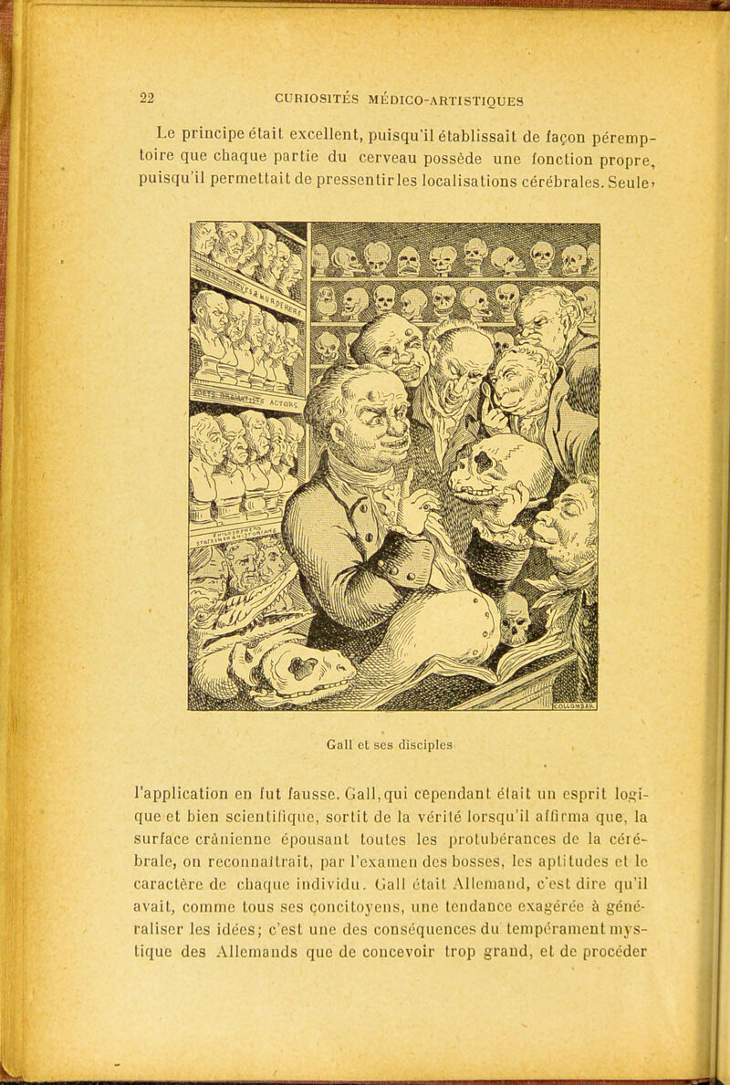 Le principe était excellent, puisqu'il établissait de façon péremp- toire que chaque partie du cerveau possède une fonction propre, puisqu'il permettait de pressentir les localisations cérébrales. Seule- Gall et ses disciples l'application en fut fausse. Gall,qui cependant était un esprit logi- que et bien scientifique, sortit de la vérité lorsqu'il aftîrma que, la surface crânienne épousant toutes les protubérances de la céré- brale, on recounaitrait, par l'examen des bosses, les aptitudes et le caractère de chaque individu. Gall était Allemand, cest dire qu'il avait, comme tous ses çoncitoyens, une tendance exagérée à géné- raliser les idées; c'est une des conséquences du tempérament mys- tique des Allemands que de concevoir trop grand, et de procéder