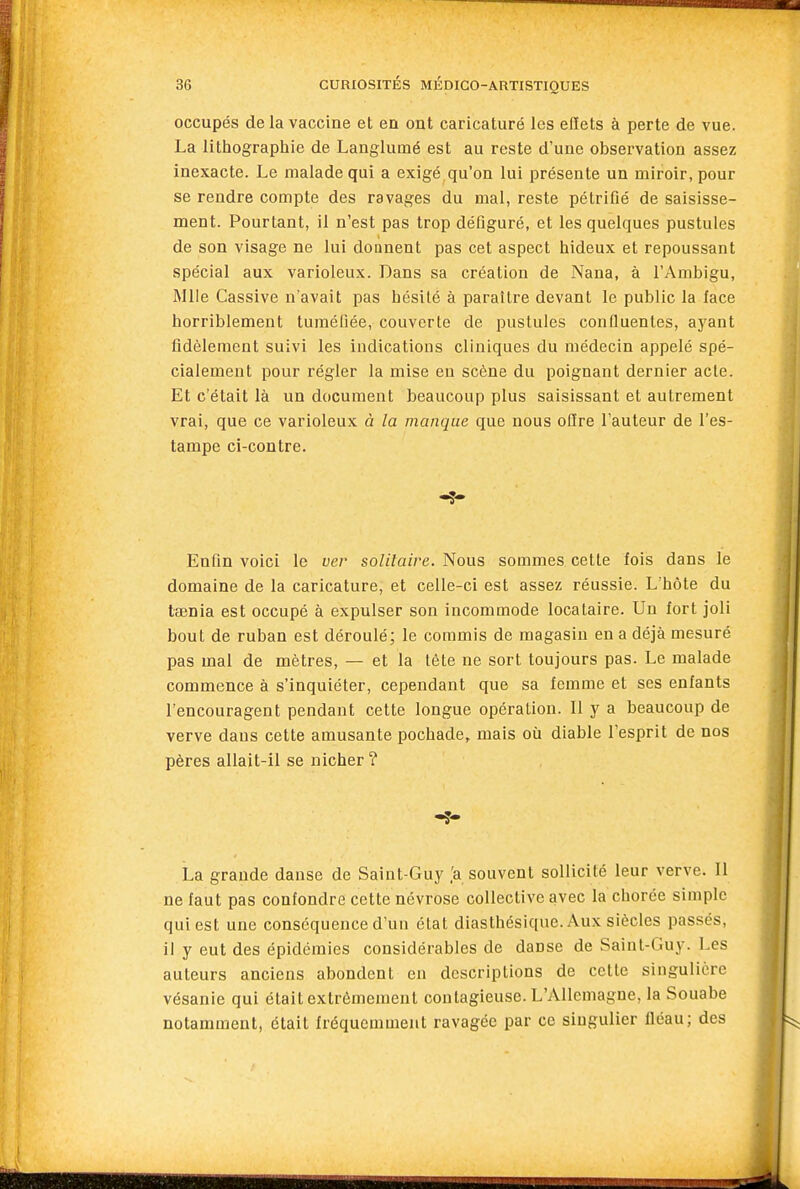 occupés de la vaccine et en ont caricaturé les effets à perte de vue. La littiographie de Langlumé est au reste d'une observation assez inexacte. Le malade qui a exigé qu'on lui présente un miroir, pour se rendre compte des ravages du mal, reste pétrifié de saisisse- ment. Pourtant, il n'est pas trop défiguré, et les quelques pustules de son visage ne lui donnent pas cet aspect hideux et repoussant spécial aux varioleux. Dans sa création de Nana, à l'Ambigu, Mlle Cassive n'avait pas hésité à paraître devant le public la face horriblement tuméfiée, couverte de pustules confluenles, ayant fidèlement suivi les indications cliniques du médecin appelé spé- cialement pour régler la mise eu scène du poignant dernier acte. Et c'était là un document beaucoup plus saisissant et autrement vrai, que ce varioleux à la manque que nous offre l'auteur de l'es- tampe ci-contre. Enfin voici le ver solitaire. Nous sommes cette fois dans le domaine de la caricature, et celle-ci est assez réussie. L'hôte du tœnia est occupé à expulser son incommode locataire. Un fort joli bout de ruban est déroulé; le commis de magasin en a déjà mesuré pas mal de mètres, — et la tète ne sort toujours pas. Le malade commence à s'inquiéter, cependant que sa femme et ses enfants l'encouragent pendant cette longue opération. Il y a beaucoup de verve dans cette amusante pochade, mais où diable l'esprit de nos pères allait-il se nicher? La grande danse de Saint-Guy .'a souvent sollicité leur verve. 11 ne faut pas confondre cette névrose collective avec la chorée simple qui est une conséquence d'un état diasthésique. Aux siècles passés, il y eut des épidémies considérables de danse de Saint-Guy. Les auteurs anciens abondent en descriptions de cette singulière vésanie qui était extrêmement contagieuse. L'Allemagne, la Souabe notamment, était fréquemment ravagée par ce singulier fléau; des m J.