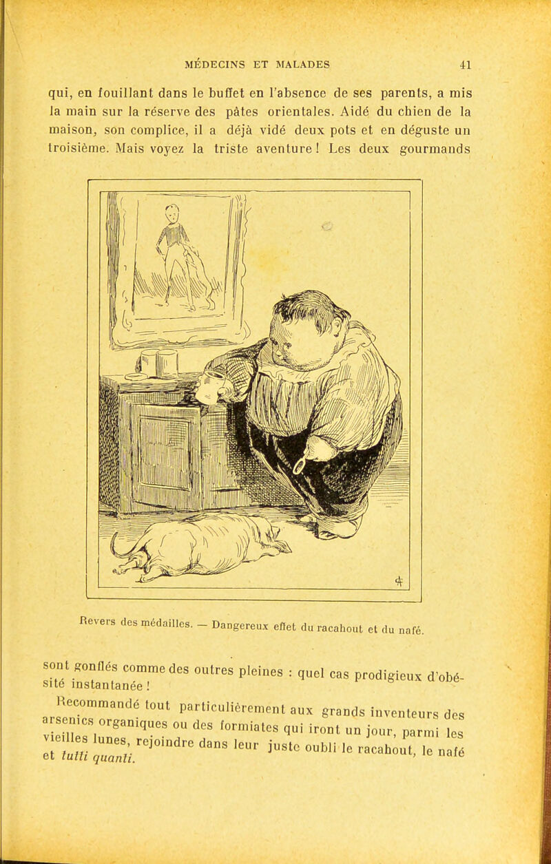 qui, en fouillant dans le buffet en l'absence de ses parents, a rais la main sur la réserve des pâtes orientales. Aidé du chien de la maison, son complice, il a déjà vidé deux pots et en déguste un troisième. Mais voyez la triste aventure ! Les deux gourmands Revers des médailles. - Dangereu.x efiet du racahout et du nafé. sont gonllés comme des outres pleines : quel cas prodigieux d'obé- sue instantanée ! Recommandé tout particulièrement aux grands inventeurs des arsen.cs organiques ou des formiates qui iront un jour, parmi les vieilles lunes, rejoindre dans 1 et lutli quanli. eur ]ustc oubli le racahout, le nafé