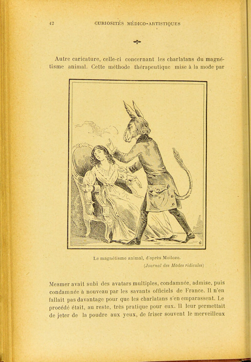 -5- Autre caricature, celle-ci concernant les charlatans du magné- tisme animal. Cette méthode thérapeutique mise à la mode par Le magnélisme animal, d'après Moilozo. [Journal des Modes ridicules) Mesmer avait subi des avatars multiples, condamnée, admise, puis condamnée à nouveau par les savants officiels de France. 11 n'en fallait pas davantage pour que les charlatans s'en emparassent. Le procédé était, au reste, très pratique pour eux. 11 leur permettait de jeter de la poudre aux yeux, de friser souvent le merveilleux