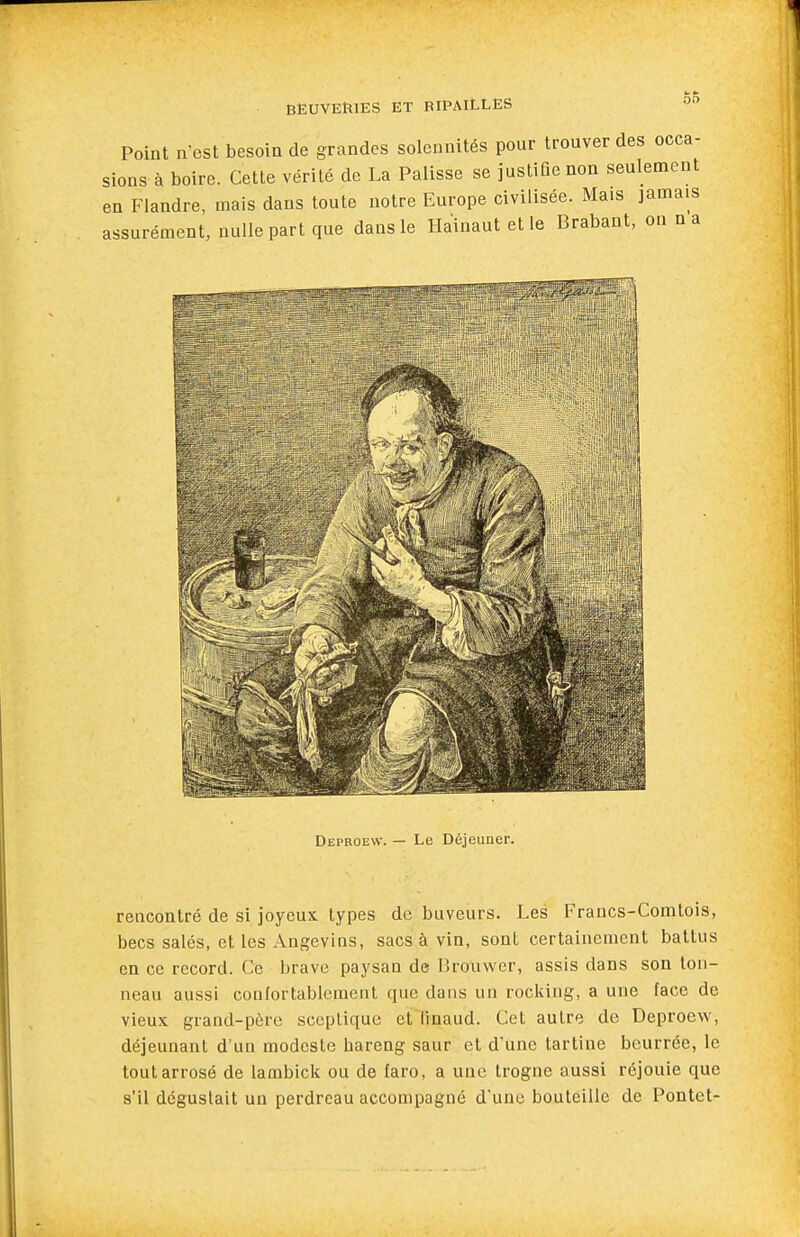 Point n'est besoin de grandes solennités pour trouver des occa- sions à boire. Cette vérité de La Palisse se justiûenon seulement en Flandre, mais dans toute notre Europe civilisée. Mais jamais assurément, nulle part que dans le Hainaut et le Brabant, on n a Deproew. — Le Déjeuner. rencontré de si joyeux types de buveurs. Les Francs-Comtois, becs salés, et les Angevins, sacs à vin, sont certainement battus en ce record. Ce brave paysan de Brouvver, assis dans son ton- neau aussi confortablement que dans un rocking, a une face de vieux grand-père sceptique etTinaud. Cet autre de Deproew, déjeunant d'un modeste hareng saur et d'une tartine beurrée, le tout arrosé de lambick ou de faro, a une trogne aussi réjouie que s'il dégustait un perdreau accompagné d'une bouteille de Pontet-