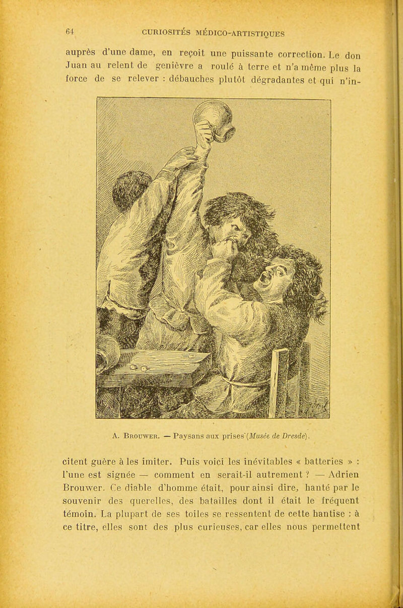 auprès d'une dame, en reçoit une puissante correction. Le don Juan au relent de genièvre a rould à terre et n'a môme plus la force de se relever : débauches plutôt dégradantes et qui nin- A. Brouwer. —Paysans aux prises'(Musée de Dresde). citent guère à les imiter. Puis voici les inévitables « batteries » : l'une est signée — comment en serait-il autrement ? — Adrien Brouwer. Ce diable d'homme était, pour ainsi dire, hanté par le souvenir des querelles, des batailles dont il était le fréquent témoin. La plupart de ses toiles se ressentent de cette hantise : à ce titre, elles sont des plus curieuses, car elles nous permettent