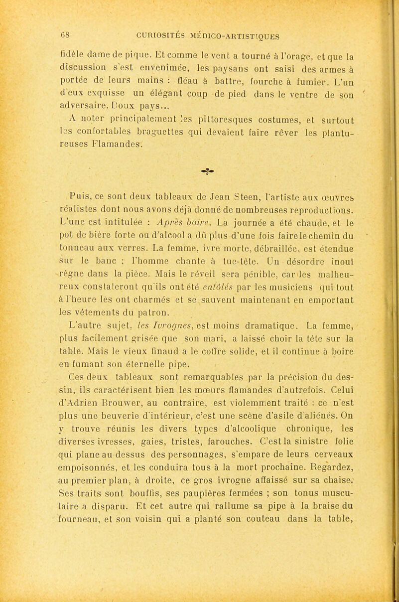 fidèle dame de pique. Et comme lèvent a tourné à l'orage, et que la discussion s'est envenimée, les paysans ont saisi des armes à portée de leurs mains : ûéau à battre, fourche à fumier. L'un deux exquisse un élégant coup de pied dans le ventre de son adversaire. Doux pays... A noter principalement les pittoresques costumes, et surtout las confortables braguettes qui devaient faire rêver les plantu- reuses Flamandes. Puis, ce sont deux tableaux de Jean Steen, l'artiste aux œuvres réalistes dont nous avons déjà donné de nombreuses reproductions. L'une est intitulée : Après boire. La journée a été chaude, et le pot de bière forte ou d'alcool a dû plus d'une fois faire le chemin du tonneau aux verres. La femme, ivre morte, débraillée, est étendue sur le banc ; l'homme chante à tue-tète. Un désordre inouï règne dans la pièce. Mais le réveil sera pénible, car^les malheu- reux constateront qu'ils ont été enlôlés par les musiciens qui tout à l'heure les ont charmés et se sauvent maintenant en emportant les vêtements du patron. L'autre sujet, les Iuro(inés, Qsi mo\ns dramatique. La femme, plus facilement grisée que son mari, a laissé choir la tête sur la table. Mais le vieux finaud a le coffre solide, et il continue à boire en fumant son éternelle pipe. Ces deux tableaux sont remarquables par la précision du des- sin, ils caractérisent bien les mœurs flamandes d'autrefois. Celui d'Adrien Brouwer, au contraire, est violemment traité : ce n'est plus une beuverie d'intérieur, c'est une scène d'asile d'aliénés. On y trouve réunis les divers types d'alcoolique chronique, les diverses ivresses, gaies, tristes, farouches. C'est la sinistre folie qui plane au dessus des personnages, s'empare de leurs cerveaux empoisonnés, et les conduira tous à la mort prochaine. Regardez, au premier plan, à droite, ce gros ivrogne affaissé sur sa chaise. Ses traits sont bouffis, ses paupières fermées ; son tonus muscu- laire a disparu. Et cet autre qui rallume sa pipe à la braise du fourneau, et son voisin qui a planté son couteau dans la table,