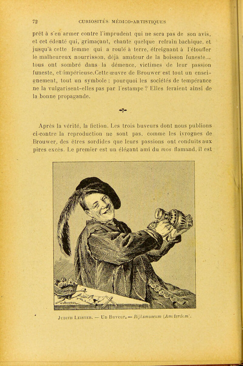 prêt à s'en armer contre l'imprudent qui ne sera pas de son avis, et cet édenté qui, grimaçant, chante quelque refrain l)acliique, et jusqu'à cette femme qui a roulé à terre, étreignant à l'étoufler le malheureux nourrisson, déjà amateur de la boisson funeste... tous ont sombré dans la démence, victimes de leur passion funeste, et impérieuse.Celte œuvre de Brouwer est tout un ensei- gnement, tout un symbole; pourquoi les sociétés de tempérance ne la vulgarisent-elles pas par l'estampe? Elles feraient ainsi de la bonne propagande. Après la vérité, la fiction. Les trois buveurs dont nous publions ci-contre la reproduction ne sont pas, comme les ivrognes de Brouwer, des êtres sordides que leurs passions ont conduits aux pires excès. Le premier est un élégant ami du mos llama^^d, il est Judith Leister. — Un Buveur.— rtiJI.smuseum (Armlerdcm].