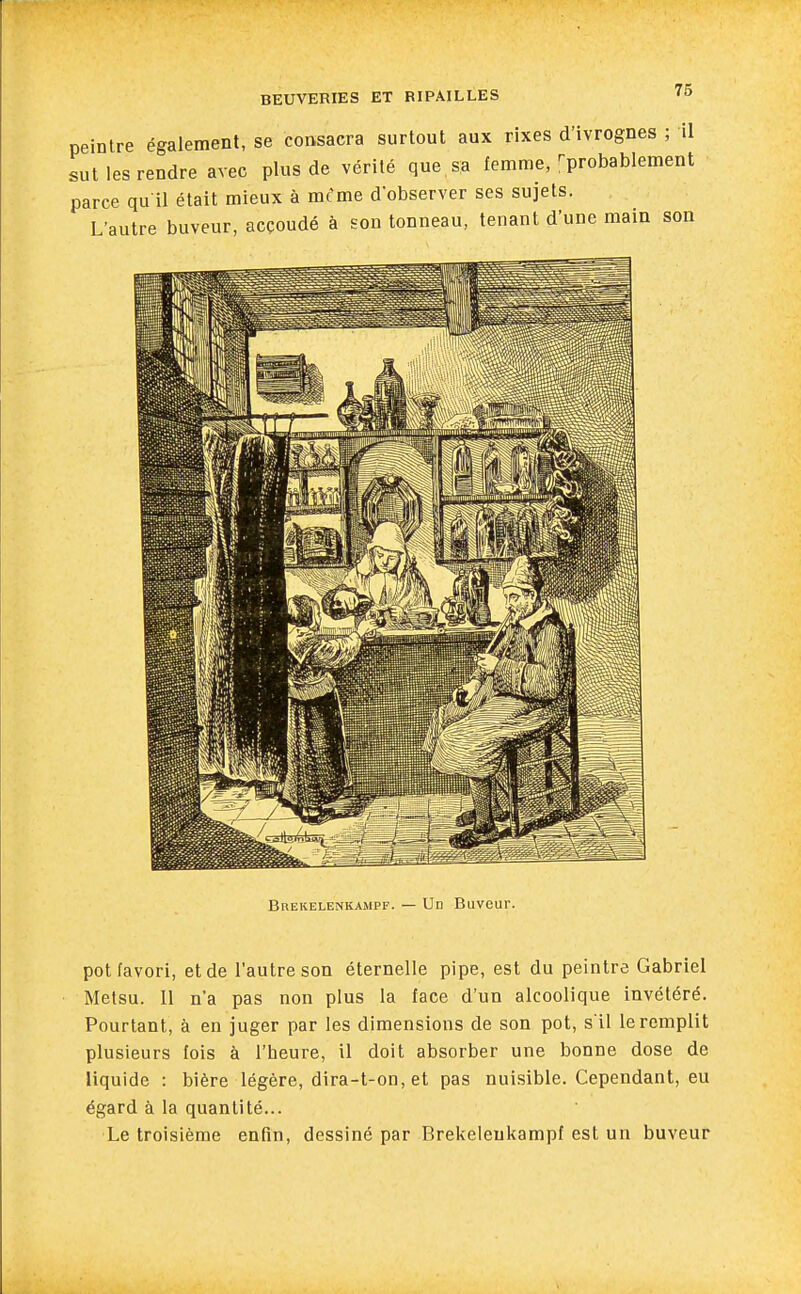 peintre également, se consacra surtout aux rixes d'ivrognes ; il sut les rendre avec plus de vérité que sa femme, ^probablement parce qu il était mieux à mcme d'observer ses sujets. L'autre buveur, acçoudé à son tonneau, tenant d'une main son Brekelenkampf. — Un Buveur. pot favori, et de l'autre son éternelle pipe, est du peintre Gabriel Metsu. 11 n'a pas non plus la face d'un alcoolique invétéré. Pourtant, à en juger par les dimensions de son pot, s il le remplit plusieurs fois à l'heure, il doit absorber une bonne dose de liquide : bière légère, dira-t-on, et pas nuisible. Cependant, eu égard à la quantité... Le troisième enfin, dessiné par Brekelenkampf est un buveur