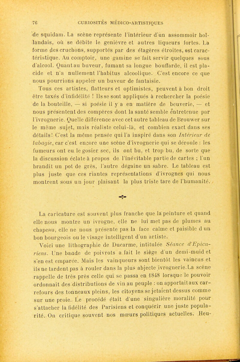 de squidam. La scène représente l'intérieur d'un assommoir hol- landais, où se débite le genièvre et autres liqueurs fortes. La forme des cruchons, supportés par des étagères étroites, est carac- téristique. Au comptoir, une gamine se fait servir quelques sous d'alcool. Quantau buveur, fumant sa longue bouQarde, il est pla- cide et n'a nullement l'habitus alcoolique. C'est encore ce que nous pourrions appeler un buveur de fantaisie. Tous ces artistes, flatteurs et optimistes, peuvent à bon droit être taxés d'infidélité ! Ils se sont appliqués à rechercher la poésie de la bouteille, — si poésie il y a en matière de beuverie, — et nous présentent des compères dont la santé semble entretenue par l'ivrognerie. Quelle dilïérence avec cet autre tableau de Brouwer sur le môme sujet, mais réaliste celui-là, et combien exact dans ses détails! C'est la même pensée quil'a inspiré dans son Intérieur de tabagie, car c'est encore une scène d'ivrognerie qui se déroule : les fumeurs ont eu le gosier sec, ils ont bu, et trop bu, de sorte que la discussion éclate à propos de l'inévitable partie de cartes ; l'un brandit un pot de grès, l'autre dégaine un sabre. Le tableau est plus juste que ces riantes représentations d'ivrognes qui nous montrent sous un jour plaisant la plus triste tare de l'humanité. La caricature est souvent plus franche que la peinture et quand elle nous montre un ivrogne, elle ne lui met pas de plumes au chapeau, elle ne nous présente pas la face calme et paisible d un bon bourgeois ou le visage intelligent d'un artiste. Voici une lithographie de Ducarme, intitulée Séance d'Epicu- riens. Une bande de poivrots a fait le siège d'un demi-muidet s'en est emparée. Mais les vainqueurs sont bientôt les vaincus et ils ne tardent pas à rouler dans la plus abjecte Ivrognerie.La scène rappelle de très près celle qui se passa en 1848 lorsque le pouvoir ordonnait des distributions de vin.au peuple : on apportaitaux car- refours des tonneaux pleins, les citoyens se jetaient dessus comme sur une proie. Le procédé était d'une singulière moralité pour s'attacher la fidélité des Parisiens et conquérir une juste popula- rité. On critique souvent nos mœurs politiques actuelles. Heu-