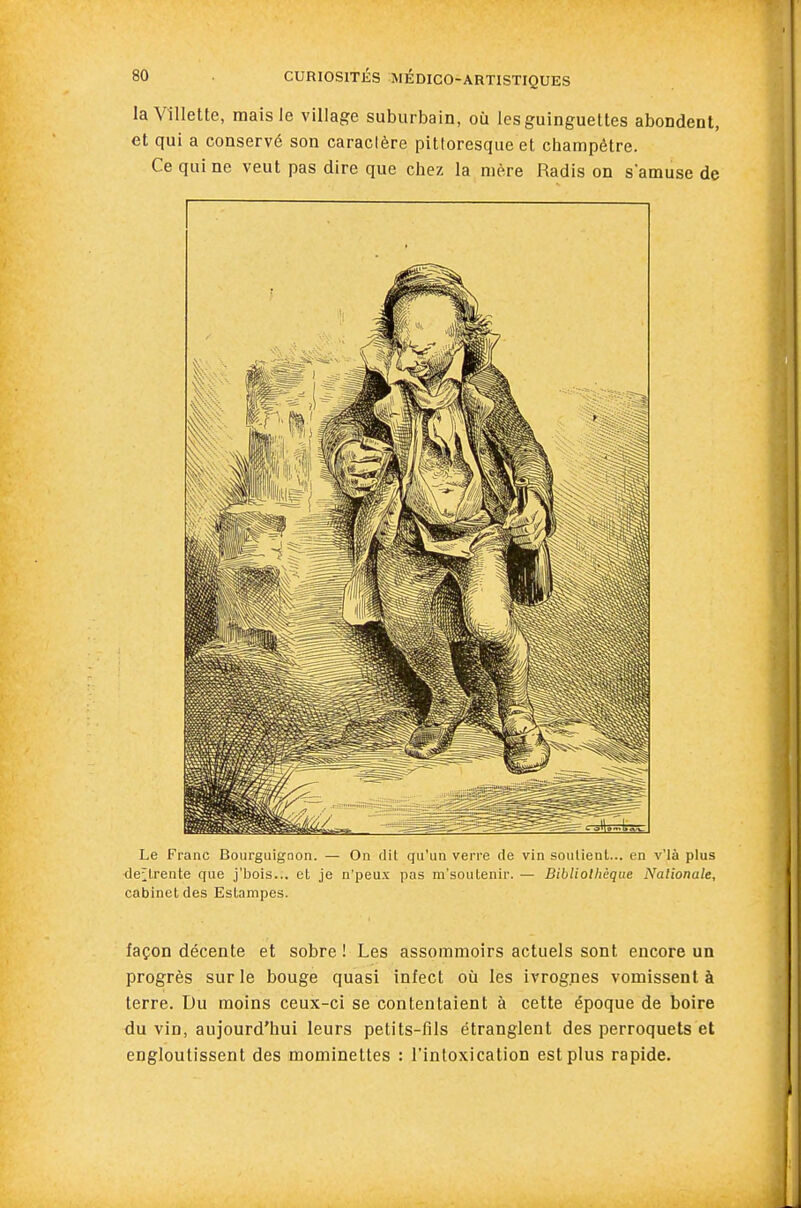 laVîllette, mais le village suburbain, où les guinguettes abondent, et qui a conservé son caractère pittoresque et champêtre. Ce qui ne veut pas dire que chez la mère Radis on samuse de Le Franc Bourguignon. — On dit qu'un verre de vin soulieal... en v'ià plus <le;lrente que j'bois... et je n'peux pas m'soutenir. — Bibliothèque Nationale, cabinet des Estampes. façon décente et sobre ! Les assommoirs actuels sont encore un progrès sur le bouge quasi infect où les ivrognes vomissent à terre. Du moins ceux-ci se contentaient à cette époque de boire du vin, aujourd'hui leurs petits-fils étranglent des perroquets et engloutissent des mominettes : l'intoxication est plus rapide.
