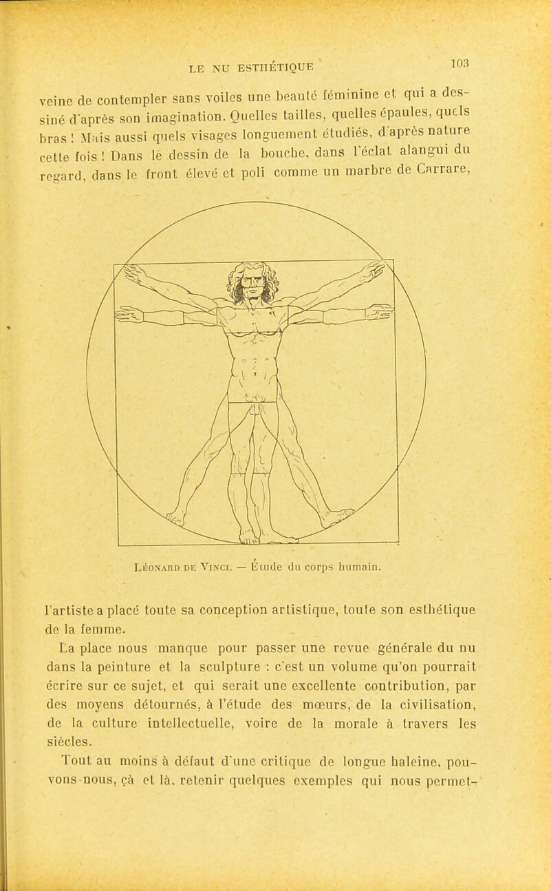 veine de contempler sans voiles une beauté féminine et qui a des- siné d'après son imagination. Quelles tailles, quelles épaules, quels bras ! Mais aussi quels visages longuement étudiés, d'après nature cette fois ! Dans le dessin de la bouche, dans l'éclat alangui du regard, dans le front élevé et poli comme un marbre de Carrare, LÉONARD DE ViNCi. — Étiidc (lu coFps humoin. l'artiste a placé toute sa conception artistique, toute son esthétique de la femme. La place nous manque pour passer une revue générale du nu dans la peinture et la sculpture : c'est un volume qu'on pourrait écrire sur ce sujet, et qui serait une excellente contribution, par des moyens détournés, à l'étude des mœurs, de la civilisation, de la culture intellectuelle, voire de la morale à travers les siècles. Tout au moins à défaut d'une critique de longue haleine, pou- vons nous, çà et là, retenir quelques exemples qui nous permet-