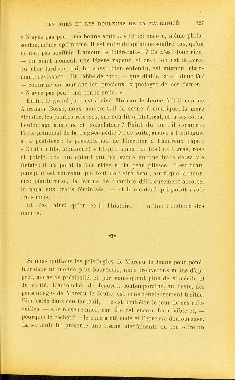 « N'ayez pas peur, ma bonne amie... » Et ici encore, même philo- sophie, mfime optimisme. Il est entendu qu'on ne soufïre pas, qu'on ne doit pas souffrir. L'amour le tolérerait-il? Ce n'est donc rien, — un court moment, une légère vapeur, et crac! on est délivrée du cher fardeau, qui, lui aussi, bien entendu, est mignon, char- mant, ravissant. . Et l'abbé de cour, — que diable fait-il donc là? — confirme en souriant les précieux caquetages de ces dames « N'ayez pas peur, ma bonne amie. » Enfin, le grand jour est arrivé. Moreau le Jeune fait-il comme Abraham Bosse, nous montre-t-il la scène dramatique, la mère étendue, les jambes relevées, sur son lit obstétrical, et, à ses côtés, l'entourage anxieux et consolateur? Point du tout, il escamote l'acte principal de la tragi-comédie et, de suite, arrive à l'épilogue, à la post-face : la présentation de l'héritier à l'heureux papa : « C'est un fils, Monsieur! » Et quel amour de fils ! déjà gras, rose et potelé, c'est un enfant qui n'a gardé aucune trace de sa vie fœtale; il n'a point la face ridée ni la peau plissée : il est beau, puisqu'il est convenu que tout doit être beau, a-nsi que la nour- rice plantureuse, la femme de chambre délicieusement accorte, le papa aux traits féminisés, — et le moutard qui parait avoir trois mois. Et c'est ainsi qu'on écrit l'histoire, — même 1 histoire des mœurs. Si nous quittons les privilégiés de Moreau le Jeune pour péné- trer dans un monde plus bourgeois, nous trouverons m ins d'ap- prêt, moins de préciosité, et par conséquent plus de sincérité et de vérité. L'accouchée de Jeaurat, contemporaine, au reste, des personnages de Moreau le Jeune, est consciencieusement traitée. Bien calée dans son fauteuil, — c'est peut-être le jour de ses rcle- vailles, — elle n'ose remuer, car elle est encore bien faible et, — pourquoi le cacher? — le choc a été rude et l'épreuve douloureuse. La servante lui présente une tisane bienfaisante ou peut-être un