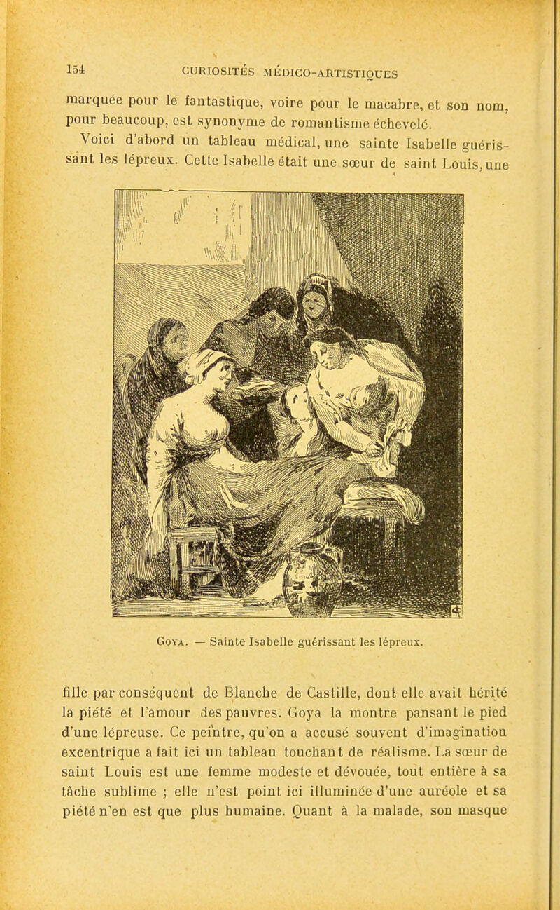 marquée pour le fantastique, voire pour le macabre, et son nom, pour beaucoup, est synonyme de romantisme échevelé. Voici d'abord un tableau médical, une sainte Isabelle guéris- sant les lépreux. Cette Isabelle était une sœur de saint Louis, une Goya. — Sainte Isabelle guérissant les lépreux. fille par conséquent de Blanche de Castille, dont elle avait hérité la piété et l'amour des pauvres. Goya la montre pansant le pied d'une lépreuse. Ce peintre, qu'on a accusé souvent d'imagination excentrique a fait ici un tableau touchant de réalisme. La sœur de saint Louis est une femme modeste et dévouée, tout entière à sa tâche sublime ; elle n'est point ici illuminée d'une auréole et sa piété n'en est que plus humaine. Quant à la malade, son masque