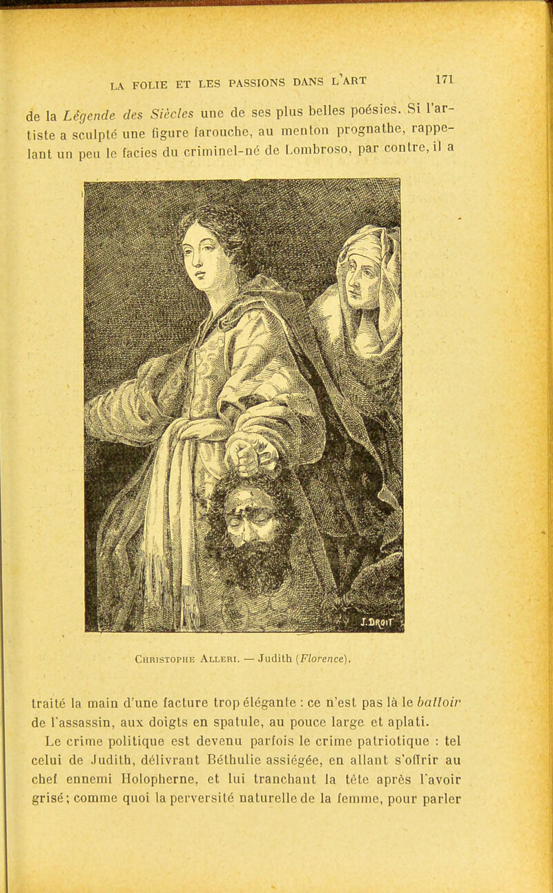 de la Légende des Siècles une de ses plus belles poésies. Si l'ar- tiste a sculpté une figure farouche, au menton prognathe, rappe- lant un peu le faciès du criminel-né de Lombroso, par contre, il a Christophe Alleri. — Judith {Florence). traité la main d'une facture trop éléganle : ce n'est pas là le balloir de l'assassin, aux doigts en spatule, au pouce large et aplati. Le crime politique est devenu parfois le crime patriotique : tel celui de Judith, délivrant Béthulie assiégée, en allant s'offrir au chef ennemi Holopherne, et lui tranchant la tète après Tavoir grisé; comme quoi la perversité naturelle de la femme, pour parler