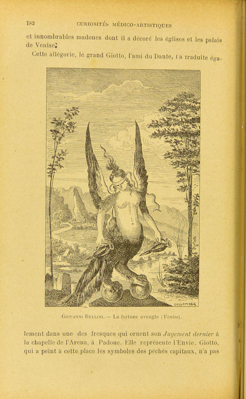 et innombrables madones dont il a décoré les églises et les palai de VeniseJ Giovanni Bhllini.— La fortune aveugle (Venise). lement dans une des fresques qui ornent son Jugemeiil dernier à la chapelle de l'Arcna, à Padoue. Elle représente l'Envie. Giollo, qui a peint à cette place les symboles des péchés capitaux, n'a pas