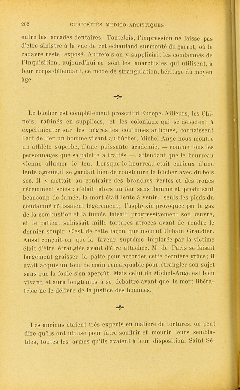 entre les arcades dentaires. Toute/ois, l'impression ne laisse pas d'être sinistre à la vue de cet échaufaud surmonté du garrot, où le cadavre reste exposé. Autrefois on y suppliciait les condamnés de l'Inquisition; aujourd'hui ce sont les anarchistes qui utilisent, à leur corps défendant, ce mode de strangulation, héritage du moyen âge. Le bûcher est complètement proscrit d'Europe. Ailleurs, les Chi- nois, raffinés en supplices, et les coloniaux qui se délectent à expérimenter sur les nègres les coutumes antiques, connaissent l'art de lier un homme vivant au bûcher. Michel-Ange nous montre un athlète superbe, d'une puissante académie, — comme tous les personnages que sa palette a traités —, attendant que le bourreau vienne allumer le feu. Lorsque le bourreau était curieux d'une lente agonie,il se gardait bien de construire le bûcher avec du bois sec. 11 y mettait au contraire des branches vertes et des troncs récemment sciés : c'était alors un feu sans flamme et produisant beaucoup de fumée, la mort était lente à venir; seuls les pieds du condamné rôtissaient légèrement; l'asphyxie provoquée par le gaz de la combustion et la fumée faisait progressivement son œuvre, et le patient subissait mille tortures atroces avant de rendre le dernier soupir. C'est de cette façon que mourut Urbain Grandier. Aussi conçoit-on que la faveur suprême implorée par la victime était d'être étranglée avant d'être attachée. M. de Paris se faisait largement graisser la patte pour accorder cette dernière grâce; il avait acquis un tour demain remarquable pour étrangler son sujet sans que la foule s'en aperçût. Mais celui de Michel-Ange est bien vivant et aura longtemps à se débattre avant que le mort libéra- trice ne le délivre de la justice des hommes. Les anciens étaient très experts en matière de tortures, on peut dire qu'ils ont utilisé pour faire souffrir et mourir leurs sembla- bles, toutes les armes qu'ils avaient à leur disposition. Saint Sé-