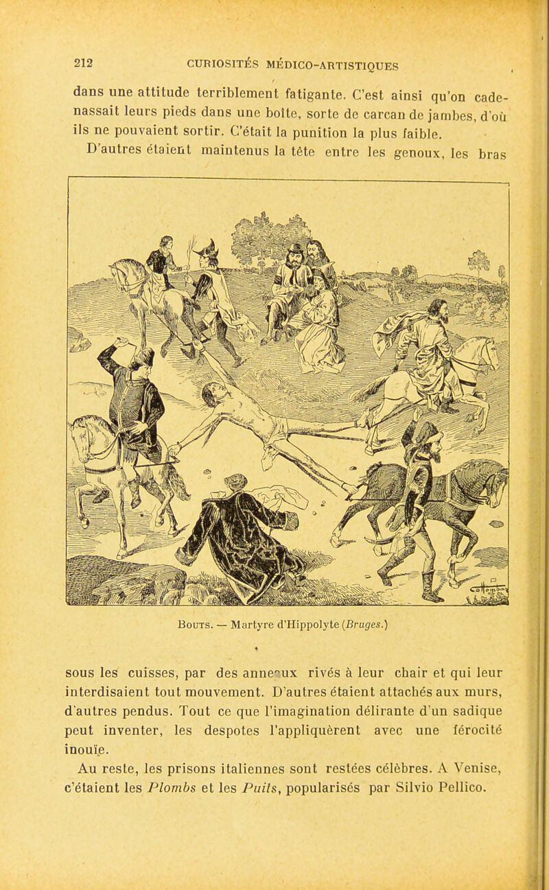 dans une attitude terriblement fatigante. C'est ainsi qu'on cade- nassait leurs pieds dans une boite, sorte de carcan de jambes, d'où ils ne pouvaient sortir. C'était la punition la plus /aible. D'autres étaient maintenus la tête entre les genoux, les bras Bouts. — Martyre d'Hippolyte (Bruges.) sous les cuisses, par des anneiux rivés à leur chair et qui leur interdisaient tout mouvement. D'autres étaient attachés aux murs, d'autres pendus. Tout ce que l'imagination délirante d'un sadique peut inventer, les despotes l'appliquèrent avec une férocité inouïp. Au reste, les prisons italiennes sont restées célèbres. A 'Venise, c'étaient les Plombs et les Puils, popularisés par Silvio Pellico.