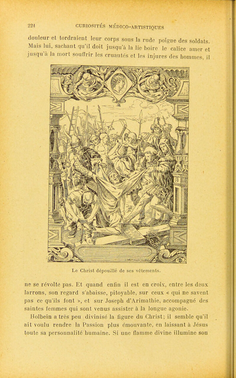 douleur et tordraient leur corps sous la rude poigne des soldats Mais lui, sachant qu'il doit jusqu'à la lie boire le calice amer et jusqu'à la mort souOrir les cruautés et les injures des hommes, il Le Christ dépouillé de ses vêtements. ne se révolte pas. Et quand enfin il est en croix, entre les deux larrons, son regard s'abaisse, pitoyable, sur ceux « qui ne savent pas ce qu'ils font », et sur .Joseph d'Arimathie, accompagné des saintes femmes qui sont venus assister à la longue agonie. Holbein a très peu divinisé la figure du Christ; il semble qu'il ait voulu rendre la Passion plus émouvante, en laissant à Jésus toute sa personnalité humaine. Si une flamme divine illumine son