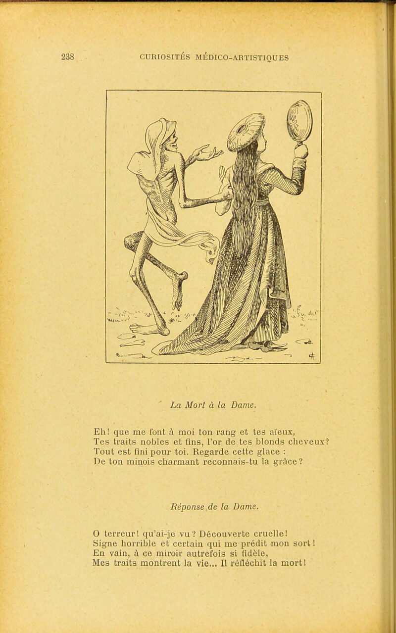 1 La Mort à la Dame. Eh ! que me font à moi ton rang et tes aïeux, Tes traits nobles et fins, l'or de tes blonds cheveux? Tout est fini pour toi. Regarde cette glace : De ton minois charmant reconnais-tu la grâce? Réponse,de la Dame. O terreur! qu'ai-je vu? Découverte cruelle! Signe horrible et certain qui me prédit mon sorti En vain, à ce miroir autrefois si fidèle, Mes traits montrent la vie... Il réfléchit la mort!