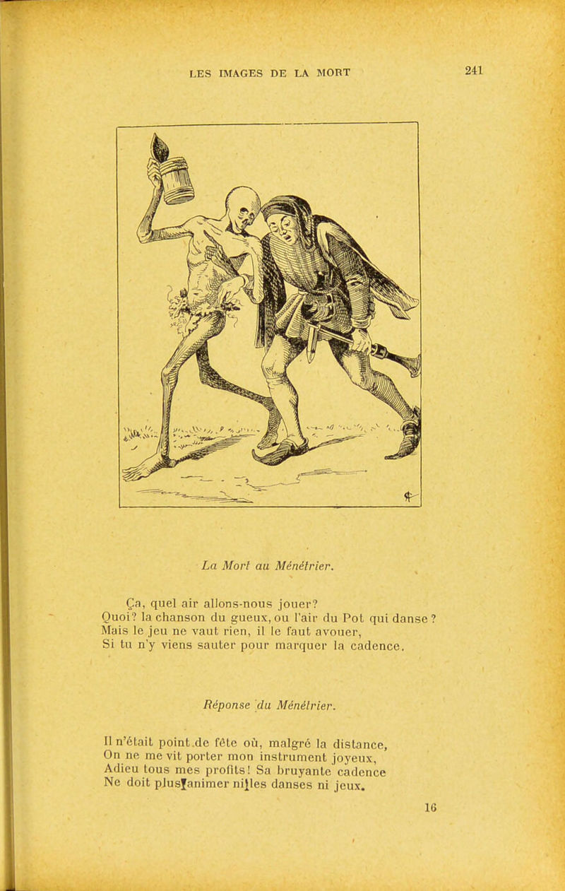 La Mort au Ménétrier. Ça, quel air allons-nous jouer? Quoi? la chanson du gueux,ou l'air du Pot qui danse? Mais le jeu ne vaut rien, il le faut avouer, Si tu n'y viens sauter pour marquer la cadence. Réponse du Ménétrier. Il n'était point.de fête où, malgré la distance. On ne me vit porter mon instrument joyeux, Adieu tous mes profits! Sa bruyante cadence Ne doit plusfanimer nilles danses ni jeux. IS