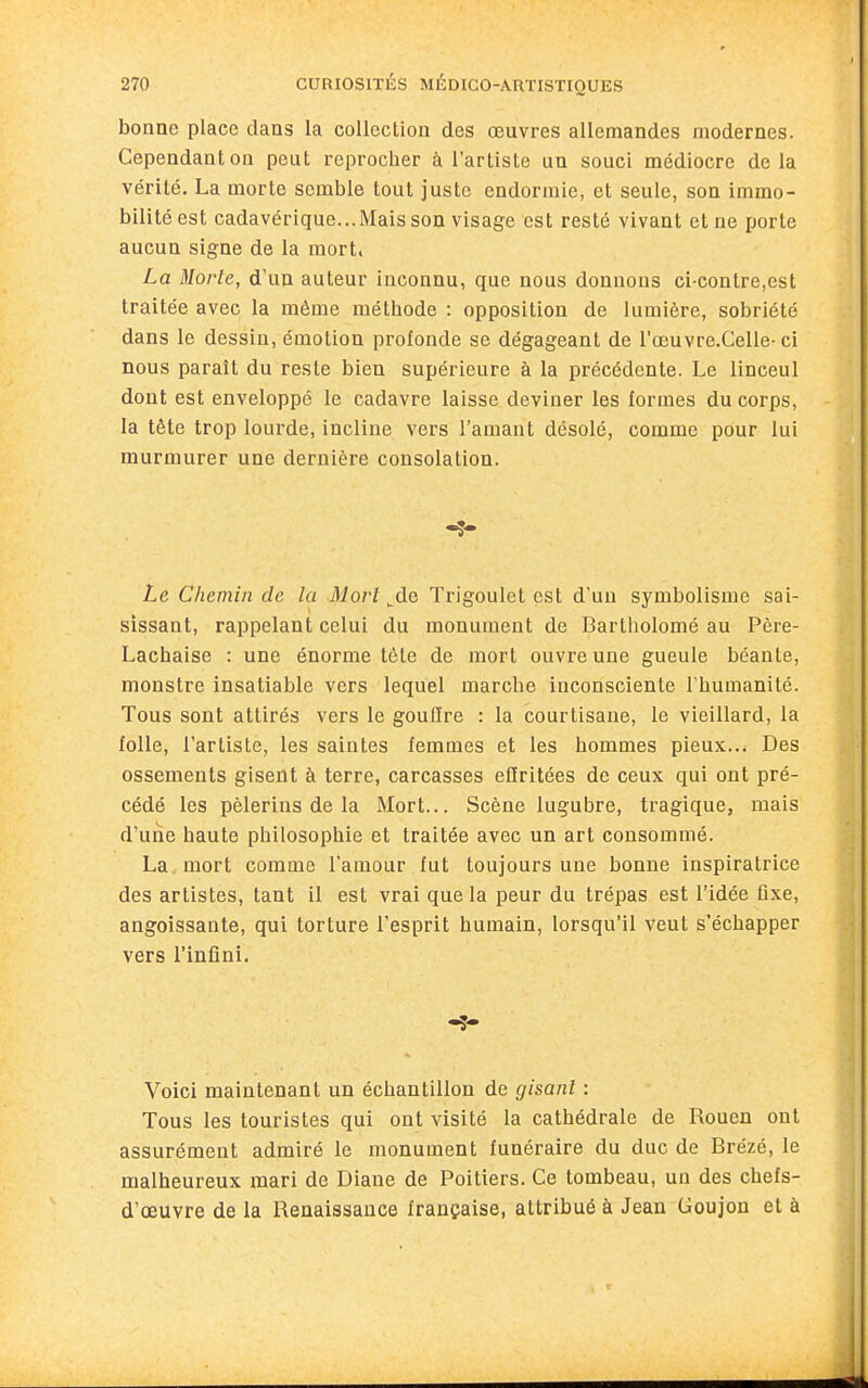 bonne place dans la collection des œuvres allemandes modernes. Cependant on peut reprocher à l'artiste un souci médiocre delà vérité. La morte semble tout juste endormie, et seule, son immo- bilité est cadavérique...Mais son visage est resté vivant et ne porte aucun signe de la mort. La Morte, d'un auteur inconnu, que nous donnons ci-contre,est traitée avec la même méthode : opposition de lumière, sobriété dans le dessin, émotion profonde se dégageant de l'œuvre-Celle- ci nous parait du reste bien supérieure à la précédente. Le linceul dont est enveloppé le cadavre laisse deviner les formes du corps, la tête trop lourde, incline vers l'amant désolé, comme pour lui murmurer une dernière consolation. Le Chemin de la Mort ^de Trigoulet est d'un symbolisme sai- sissant, rappelant celui du monument de Bartholomé au Père- Lachaise : une énorme tête de mort ouvre une gueule béante, monstre insatiable vers lequel marche inconsciente Thumanité. Tous sont attirés vers le gouflre : la courtisane, le vieillard, la folle, l'artiste, les saintes femmes et les hommes pieux.Des ossements gisent à terre, carcasses eiïritées de ceux qui ont pré- cédé les pèlerins de la Mort... Scène lugubre, tragique, mais d'une haute philosophie et traitée avec un art consommé. La mort comme l'amour fut toujours une bonne inspiratrice des artistes, tant il est vrai que la peur du trépas est l'idée flxe, angoissante, qui torture l'esprit humain, lorsqu'il veut s'échapper vers l'infini. Voici maintenant un échantillon de gisant : Tous les touristes qui ont visité la cathédrale de Rouen ont assurément admiré le monument funéraire du duc de Brézé, le malheureux mari de Diane de Poitiers. Ce tombeau, un des chefs- d'œuvre de la Renaissance française, attribué à Jean Goujon et à